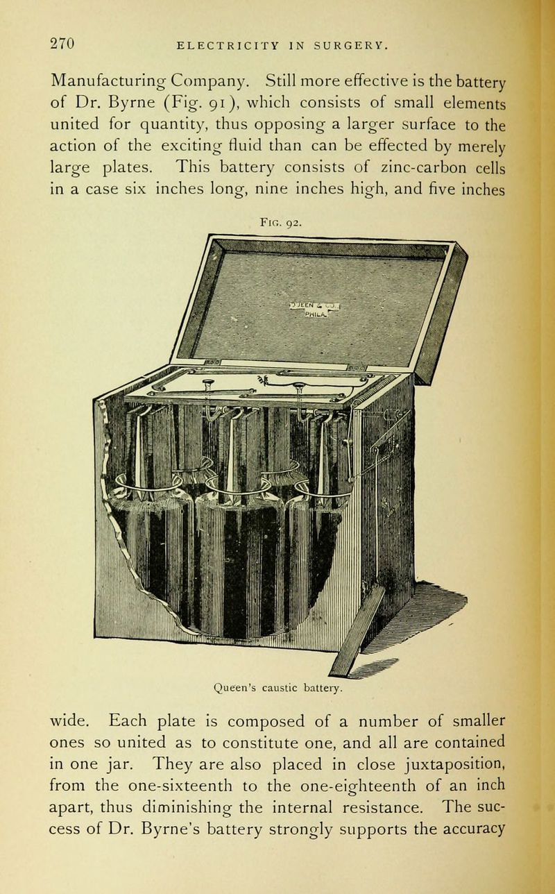 Manufacturing Company. Still more effective is the battery of Dr. Byrne (Fig. 91), which consists of small elements united for quantity, thus opposing a larger surface to the action of the exciting fluid than can be effected by merely large plates. This battery consists of zinc-carbon cells in a case six inches long, nine inches high, and five inches Fin. 92. Queen's caustic battery. wide. Each plate is composed of a number of smaller ones so united as to constitute one, and all are contained in one jar. They are also placed in close juxtaposition, from the one-sixteenth to the one-eighteenth of an inch apart, thus diminishing the internal resistance. The suc- cess of Dr. Byrne's battery strongly supports the accuracy