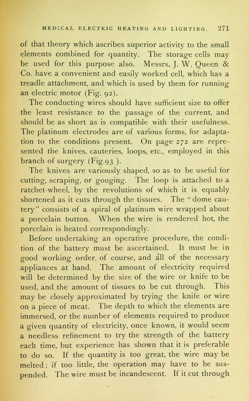 of that theory which ascribes superior activity to the small elements combined for quantity. The storage cells may be used for this purpose also. Messrs. J. W. Queen & Co. have a convenient and easily worked cell, which has a treadle attachment, and which is used by them for running an electric motor (Fig. 92). The conducting wires should have sufficient size to offer the least resistance to the passage of the current, and should be as short as is compatible with their usefulness. The platinum electrodes are of various forms, for adapta- tion to the conditions present. On page 272 are repre- sented the knives, cauteries, loops, etc., employed in this branch of surgery (Fig.93 ). The knives are variously shaped, so as to be useful for cutting, scraping, or gouging. The loop is attached to a ratchet-wheel, by the revolutions of which it is equably shortened as it cuts through the tissues. The  dome cau- tery consists of a spiral of platinum wire wrapped about a porcelain button. When the wire is rendered hot, the porcelain is heated correspondingly. Before undertaking an operative procedure, the condi- tion of the battery must be ascertained. It must be in eood working- order, of course, and all of the necessary appliances at hand. The amount of electricity required will be determined by the size of the wire or knife to be used, and the amount of tissues to be cut through. This may be closely approximated by trying the knife or wire on a piece of meat. The depth to which the elements are immersed, or the number of elements required to produce a given quantity of electricity, once known, it would seem a needless refinement to try the strength of the battery each time, but experience has shown that it is preferable to do so. If the quantity is too great, the wire may be melted ; if too little, the operation may have to be sus- pended. The wire must be incandescent. If it cut through