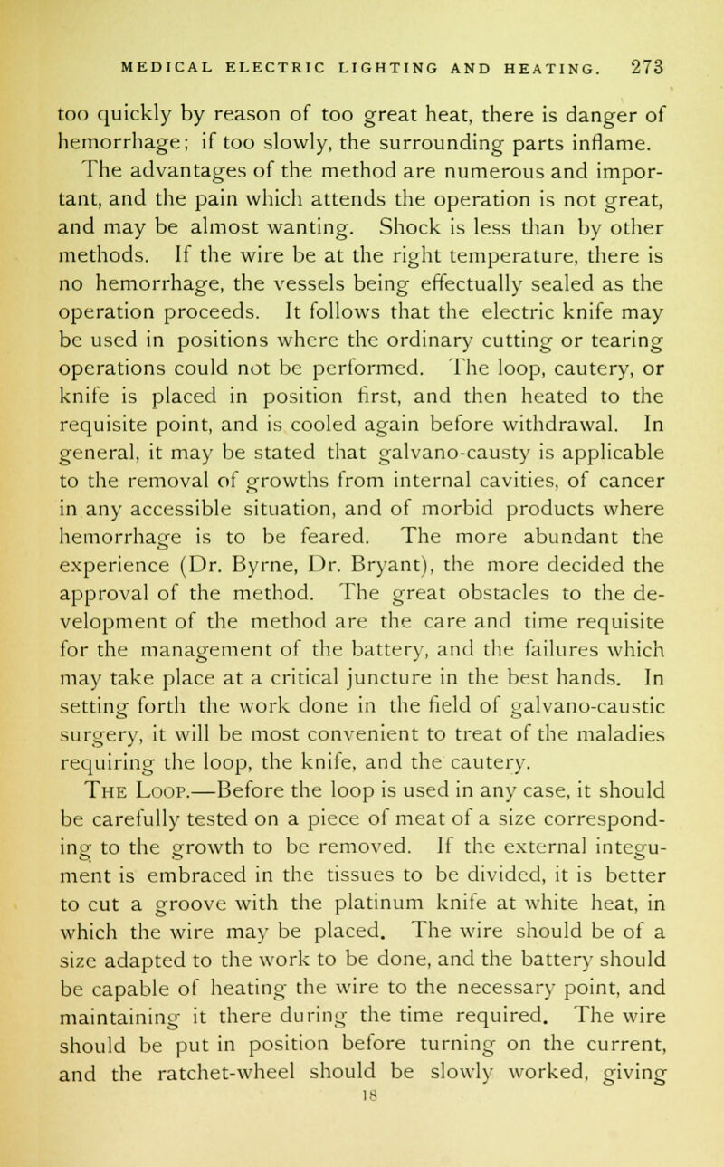 too quickly by reason of too great heat, there is danger of hemorrhage; if too slowly, the surrounding parts inflame. The advantages of the method are numerous and impor- tant, and the pain which attends the operation is not great, and may be almost wanting. Shock is less than by other methods. If the wire be at the right temperature, there is no hemorrhage, the vessels being effectually sealed as the operation proceeds. It follows that the electric knife may be used in positions where the ordinary cutting or tearing operations could not be performed. The loop, cautery, or knife is placed in position first, and then heated to the requisite point, and is cooled again before withdrawal. In general, it may be stated that galvano-causty is applicable to the removal of growths from internal cavities, of cancer in any accessible situation, and of morbid products where hemorrhage is to be feared. The more abundant the experience (Dr. Byrne, Dr. Bryant), the more decided the approval of the method. The great obstacles to the de- velopment of the method are the care and time requisite for the management of the battery, and the failures which may take place at a critical juncture in the best hands. In setting forth the work done in the field of galvano-caustic surgery, it will be most convenient to treat of the maladies requiring the loop, the kniie, and the cautery. The Loop.—Before the loop is used in any case, it should be carefully tested on a piece of meat ol a size correspond- ing- to the growth t0 De removed. If the external integ;u- ment is embraced in the tissues to be divided, it is better to cut a groove with the platinum knife at white heat, in which the wire may be placed. The wire should be of a size adapted to the work to be done, and the battery should be capable of heating the wire to the necessary point, and maintaining it there during; the time required. The wire should be put in position before turning on the current, and the ratchet-wheel should be slowly worked, giving 18