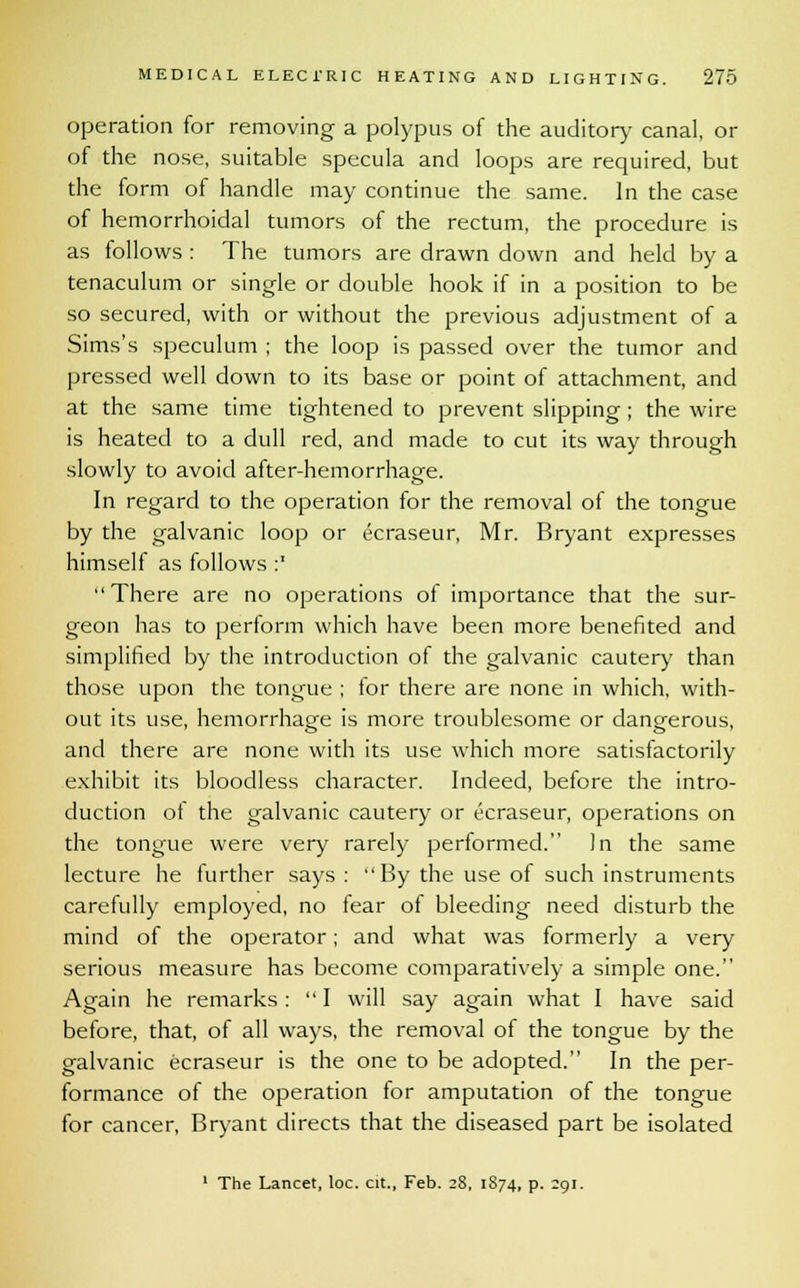 operation for removing a polypus of the auditory canal, or of the nose, suitable specula and loops are required, but the form of handle may continue the same. In the case of hemorrhoidal tumors of the rectum, the procedure is as follows : The tumors are drawn down and held by a tenaculum or single or double hook if in a position to be so secured, with or without the previous adjustment of a Sims's speculum ; the loop is passed over the tumor and pressed well down to its base or point of attachment, and at the same time tightened to prevent slipping; the wire is heated to a dull red, and made to cut its way through slowly to avoid after-hemorrhage. In regard to the operation for the removal of the tongue by the galvanic loop or ecraseur, Mr. Bryant expresses himself as follows :* There are no operations of importance that the sur- geon has to perform which have been more benefited and simplified by the introduction of the galvanic cautery than those upon the tongue ; for there are none in which, with- out its use, hemorrhage is more troublesome or dangerous, and there are none with its use which more satisfactorily exhibit its bloodless character. Indeed, before the intro- duction of the galvanic cautery or ecraseur, operations on the tongue were very rarely performed. In the same lecture he further says : By the use of such instruments carefully employed, no fear of bleeding need disturb the mind of the operator; and what was formerly a very serious measure has become comparatively a simple one. Again he remarks : I will say again what I have said before, that, of all ways, the removal of the tongue by the galvanic ecraseur is the one to be adopted. In the per- formance of the operation for amputation of the tongue for cancer, Bryant directs that the diseased part be isolated 1 The Lancet, loc. cit., Feb. 28, 1874, p. 291.