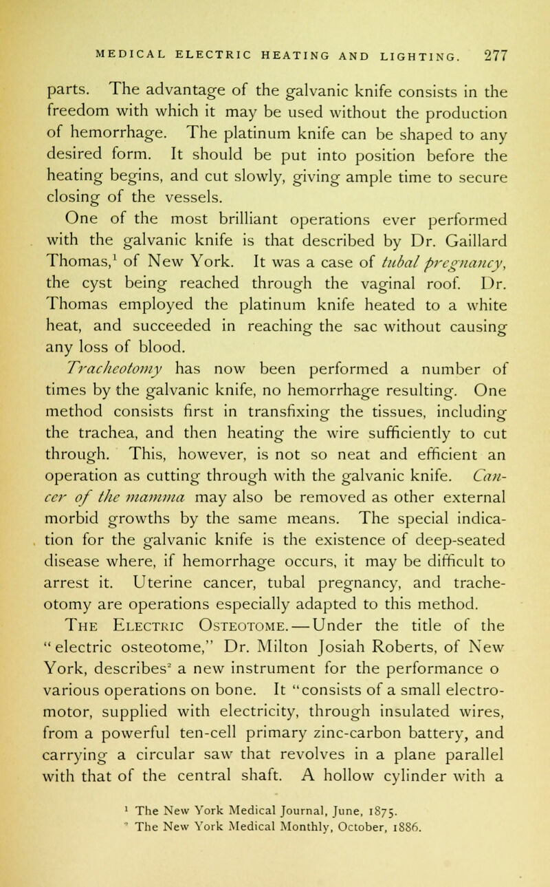 parts. The advantage of the galvanic knife consists in the freedom with which it may be used without the production of hemorrhage. The platinum knife can be shaped to any desired form. It should be put into position before the heating begins, and cut slowly, giving ample time to secure closing of the vessels. One of the most brilliant operations ever performed with the galvanic knife is that described by Dr. Gaillard Thomas,1 of New York. It was a case of tubal pregnancy, the cyst being reached through the vaginal roof. Dr. Thomas employed the platinum knife heated to a white heat, and succeeded in reaching the sac without causing any loss of blood. Tracheotomy has now been performed a number of times by the galvanic knife, no hemorrhage resulting. One method consists first in transfixing the tissues, including the trachea, and then heating the wire sufficiently to cut through. This, however, is not so neat and efficient an operation as cutting through with the galvanic knife. Can- cer of the mamma may also be removed as other external morbid growths by the same means. The special indica- tion for the galvanic knife is the existence of deep-seated disease where, if hemorrhage occurs, it may be difficult to arrest it. Uterine cancer, tubal pregnancy, and trache- otomy are operations especially adapted to this method. The Electric Osteotome. — Under the title of the  electric osteotome, Dr. Milton Josiah Roberts, of New York, describes2 a new instrument for the performance o various operations on bone. It consists of a small electro- motor, supplied with electricity, through insulated wires, from a powerful ten-cell primary zinc-carbon battery, and carrying a circular saw that revolves in a plane parallel with that of the central shaft. A hollow cylinder with a 1 The New York Medical Journal, June, 1875. ' The New York Medical Monthly, October, 18S6.