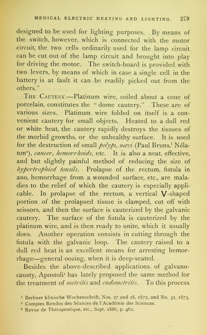 designed to be used for lighting purposes. By means of the switch, however, which is connected with the motor circuit, the two cells ordinarily used for the lamp circuit can be cut out of the lamp circuit and brought into play for driving the motor. The switch-board is provided with two levers, by means of which in case a single cell in the battery is at fault it can be readily picked out from the others. The Cautery.—Platinum wire, coiled about a cone of porcelain, constitutes the  dome cautery. These are of various sizes. Platinum wire folded on itself is a con- venient cautery for small objects. Heated to a dull red or white heat, the cautery rapidly destroys the tissues of the morbid growths, or the unhealthy surface. It is used for the destruction of small polypi, ncevi (Paul Bruns,1 Nela- ton2), cancer, hemorrhoids, etc. It is also a neat, effective, and but slightly painful method of reducing the size of hypcrtrophied tonsils. Prolapse of the rectum, fistula in ano, hemorrhage from a wounded surface, etc., are mala- dies to the relief of which the cautery is especially appli- cable. In prolapse of the rectum, a vertical V-shaped portion of the prolapsed tissue is clamped, cut off with scissors, and then the surface is cauterized by the galvanic cautery. The surface of the fistula is cauterized by the platinum wire, and is then ready to unite, which it usually does. Another operation consists in cutting through the fistula with the galvanic loop. The cautery raised to a dull red heat is an excellent means for arresting hemor- rhage—general oozing, when it is deep-seated. Besides the above-described applications of galvano- causty, Apostoli3 has lately proposed the same method for the treatment of metritis and endometritis. To this process 1 Berliner klinische Wochenschrift, Nos. 27 and 28, 18-2, and No. 32, 1873. 1 Comptes Rendus des Seances de l'Academie des Sciences. ' Revue de Therapeutique, etc., Sept. 1S86, p. 462.