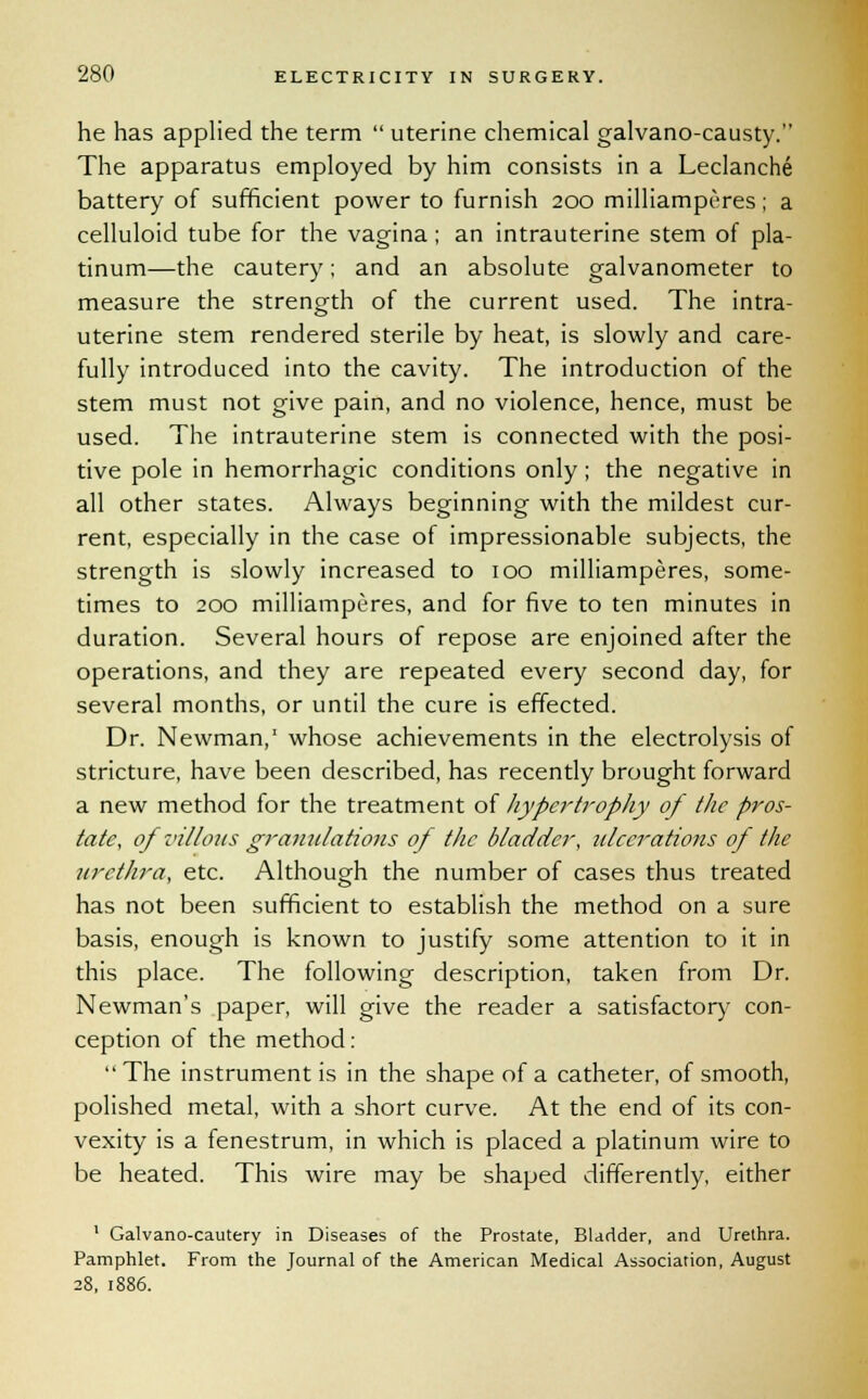 he has applied the term  uterine chemical galvano-causty. The apparatus employed by him consists in a Leclanche battery of sufficient power to furnish 200 milliamperes; a celluloid tube for the vagina; an intrauterine stem of pla- tinum—the cautery; and an absolute galvanometer to measure the strength of the current used. The intra- uterine stem rendered sterile by heat, is slowly and care- fully introduced into the cavity. The introduction of the stem must not give pain, and no violence, hence, must be used. The intrauterine stem is connected with the posi- tive pole in hemorrhagic conditions only; the negative in all other states. Always beginning with the mildest cur- rent, especially in the case of impressionable subjects, the strength is slowly increased to 100 milliamperes, some- times to 200 milliamperes, and for five to ten minutes in duration. Several hours of repose are enjoined after the operations, and they are repeated every second day, for several months, or until the cure is effected. Dr. Newman,1 whose achievements in the electrolysis of stricture, have been described, has recently brought forward a new method for the treatment of hypertrophy of the pros- tate, of villous granulations of the bladder, ulcerations of the urethra, etc. Although the number of cases thus treated has not been sufficient to establish the method on a sure basis, enough is known to justify some attention to it in this place. The following description, taken from Dr. Newman's paper, will give the reader a satisfactory con- ception of the method:  The instrument is in the shape of a catheter, of smooth, polished metal, with a short curve. At the end of its con- vexity is a fenestrum, in which is placed a platinum wire to be heated. This wire may be shaped differently, either 1 Galvano-cautery in Diseases of the Prostate, Bladder, and Urethra. Pamphlet. From the Journal of the American Medical Association, August 28, 1886.