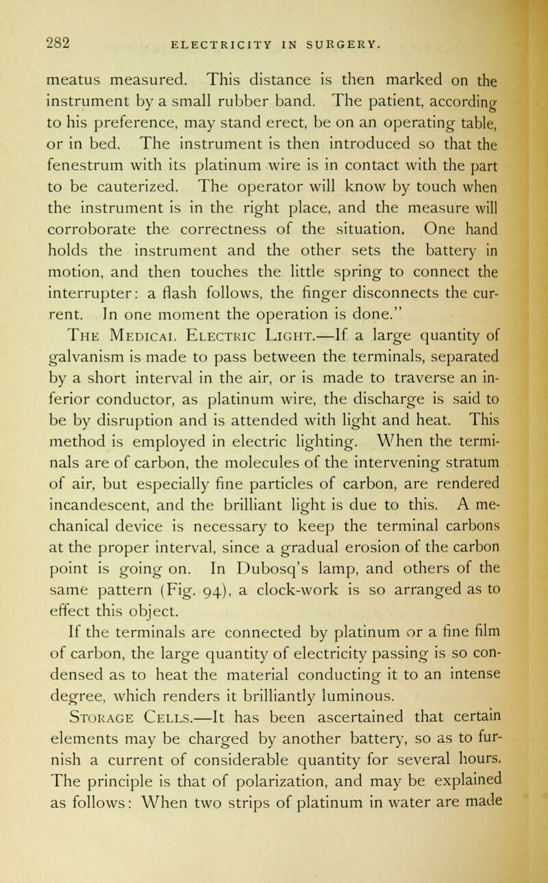 meatus measured. This distance is then marked on the instrument by a small rubber band. The patient, according to his preference, may stand erect, be on an operating table, or in bed. The instrument is then introduced so that the fenestrum with its platinum wire is in contact with the part to be cauterized. The operator will know by touch when the instrument is in the right place, and the measure will corroborate the correctness of the situation. One hand holds the instrument and the other sets the battery in motion, and then touches the little spring to connect the interrupter: a flash follows, the finger disconnects the cur- rent. In one moment the operation is done. The Medical Electric Light.—If a large quantity of galvanism is made to pass between the terminals, separated by a short interval in the air, or is made to traverse an in- ferior conductor, as platinum wire, the discharge is said to be by disruption and is attended with light and heat. This method is employed in electric lighting. When the termi- nals are of carbon, the molecules of the intervening stratum of air, but especially fine particles of carbon, are rendered incandescent, and the brilliant light is due to this. A me- chanical device is necessary to keep the terminal carbons at the proper interval, since a gradual erosion of the carbon point is going on. In Dubosq's lamp, and others of the same pattern (Fig. 94), a clock-work is so arranged as to effect this object. If the terminals are connected by platinum or a fine film of carbon, the large quantity of electricity passing is so con- densed as to heat the material conducting it to an intense degree, which renders it brilliantly luminous. Storage Cells.—It has been ascertained that certain elements may be charged by another battery, so as to fur- nish a current of considerable quantity for several hours. The principle is that of polarization, and may be explained as follows: When two strips of platinum in water are made
