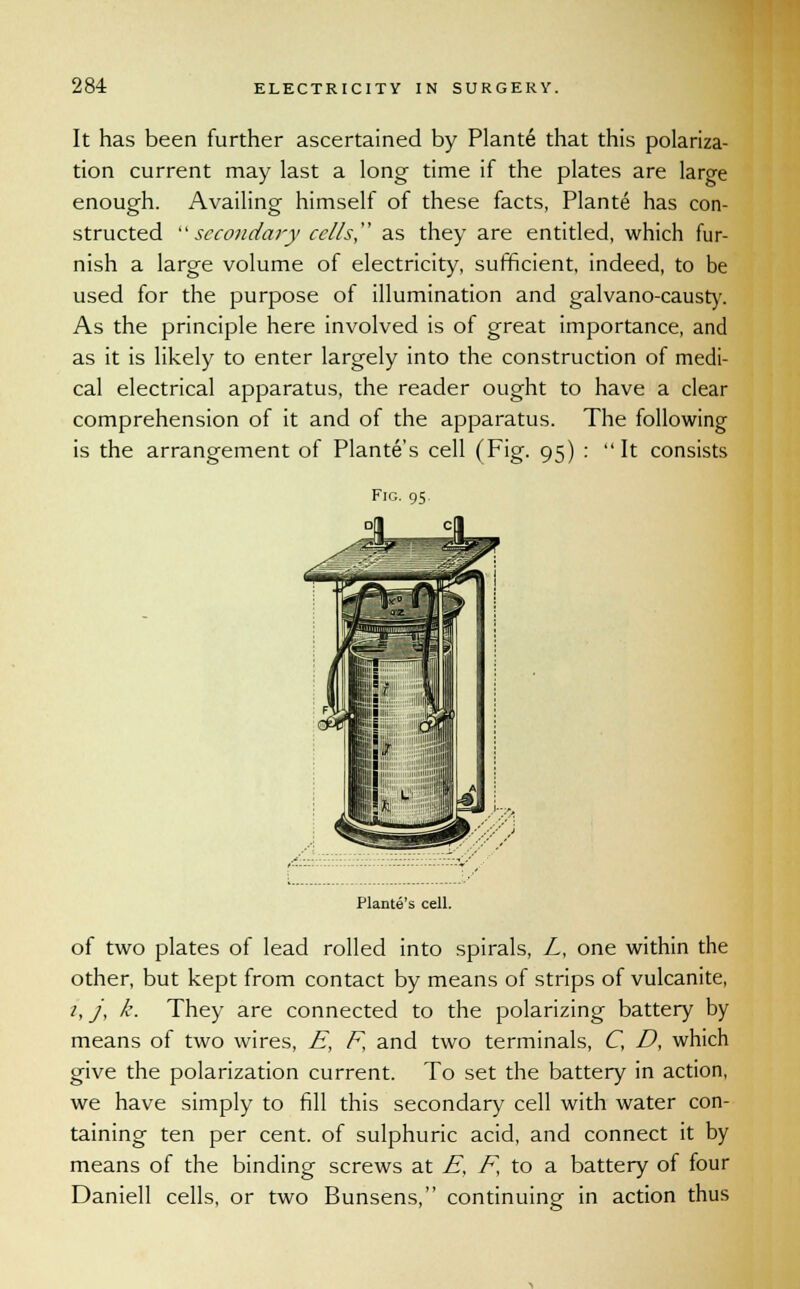 It has been further ascertained by Plante that this polariza- tion current may last a long time if the plates are large enough. Availing himself of these facts, Plante has con- structed  secondary cells as they are entitled, which fur- nish a large volume of electricity, sufficient, indeed, to be used for the purpose of illumination and galvano-causty. As the principle here involved is of great importance, and as it is likely to enter largely into the construction of medi- cal electrical apparatus, the reader ought to have a clear comprehension of it and of the apparatus. The following is the arrangement of Plantes cell (Fig. 95) :  It consists Fig. 95. Plante's cell. of two plates of lead rolled into spirals, Z, one within the other, but kept from contact by means of strips of vulcanite, 1, j, k. They are connected to the polarizing battery by means of two wires, E, F and two terminals, C, D, which give the polarization current. To set the battery in action, we have simply to fill this secondary cell with water con- taining ten per cent, of sulphuric acid, and connect it by means of the binding screws at E, F, to a battery of four Daniell cells, or two Bunsens, continuing in action thus