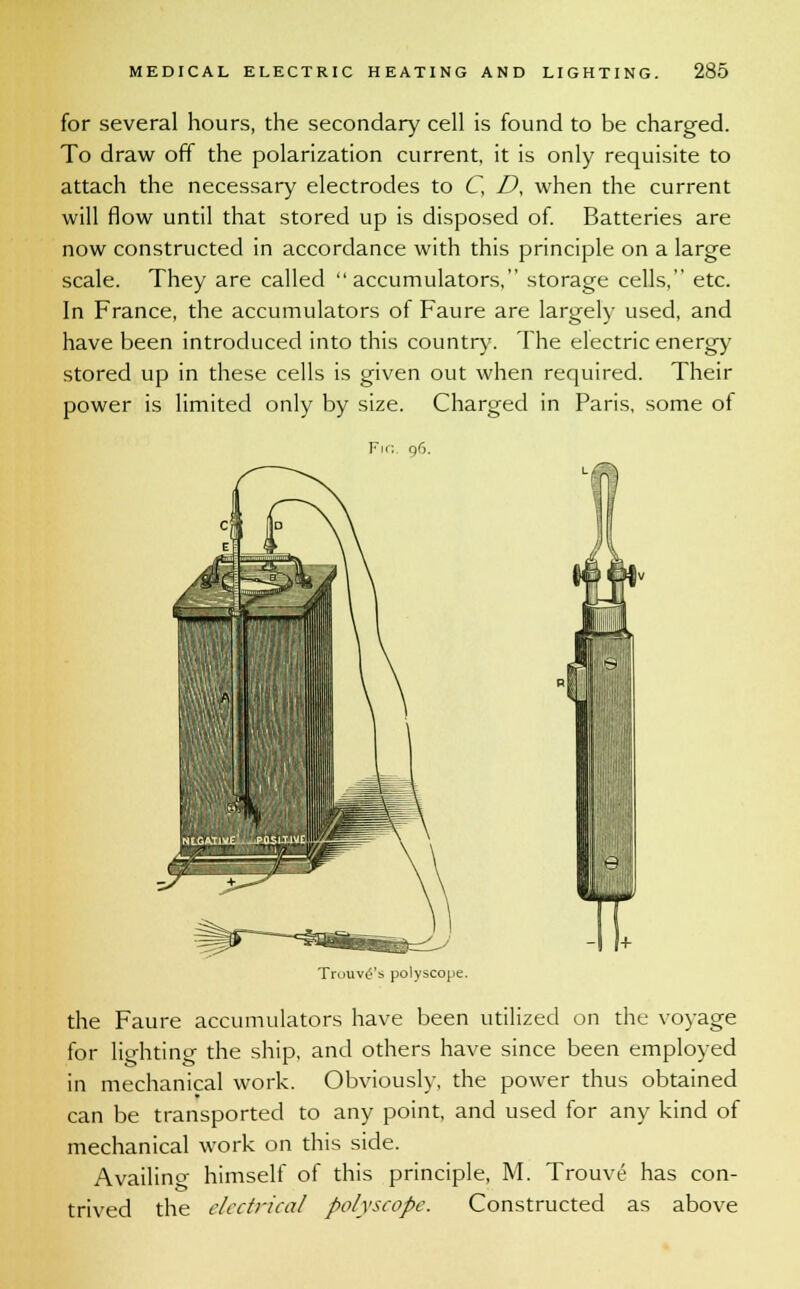 for several hours, the secondary cell is found to be charged. To draw off the polarization current, it is only requisite to attach the necessary electrodes to C, D, when the current will flow until that stored up is disposed of. Batteries are now constructed in accordance with this principle on a large scale. They are called accumulators, storage cells, etc. In France, the accumulators of Faure are largely used, and have been introduced into this country. The electric energy stored up in these cells is given out when required. Their power is limited only by size. Charged in Paris, some of Fm, 96. Truuv^'s polyscope. the Faure accumulators have been utilized on the voyage for lighting the ship, and others have since been employed in mechanical work. Obviously, the power thus obtained can be transported to any point, and used for any kind of mechanical work on this side. Availing himself of this principle, M. Trouve has con- trived the electrical polyscope. Constructed as above