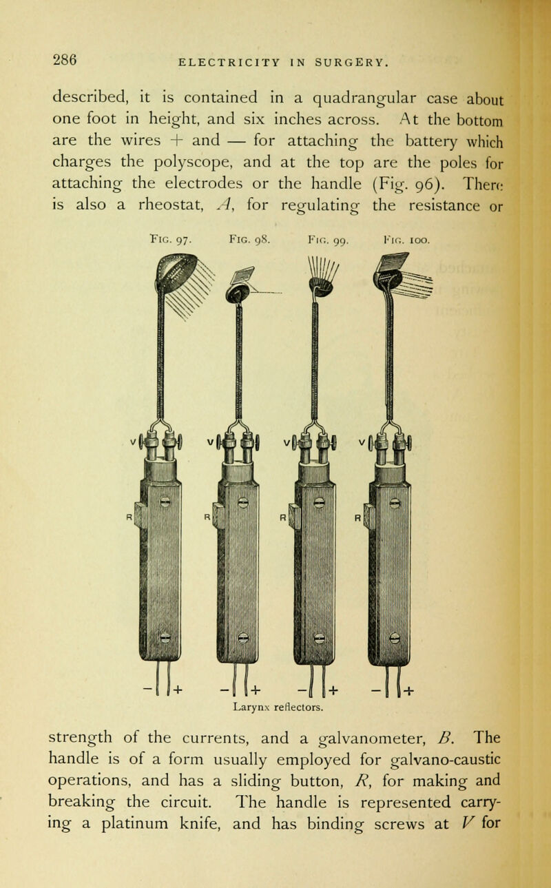 described, it is contained in a quadrangular case about one foot in height, and six inches across. At the bottom are the wires + and — for attaching the battery which charges the polyscope, and at the top are the poles for attaching the electrodes or the handle (Fig. 96). There is also a rheostat, A, for resnilatino- the resistance or Fie. 97. Fig. 98. Fin. 99. Fig. 100. Larynx reflectors. strength of the currents, and a galvanometer, B. The handle is of a form usually employed for galvano-caustic operations, and has a sliding button, R, for making and breaking the circuit. The handle is represented carry- ing a platinum knife, and has binding screws at V for