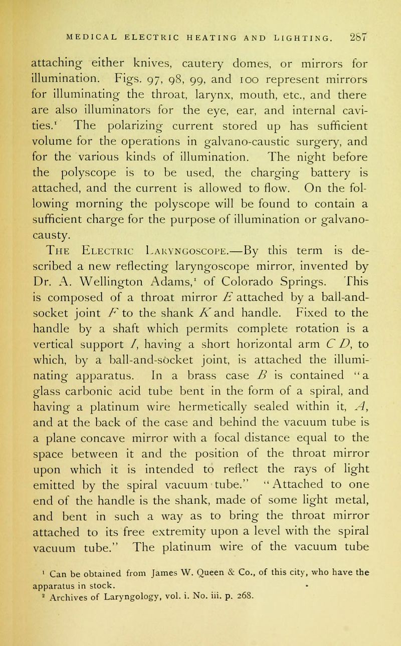 attaching either knives, cautery domes, or mirrors for illumination. Figs. 97, 98, 99, and 100 represent mirrors for illuminating the throat, larynx, mouth, etc., and there are also illuminators for the eye, ear, and internal cavi- ties.' The polarizing current stored up has sufficient volume for the operations in galvano-caustic surgery, and for the various kinds of illumination. The niofht before the polyscope is to be used, the charging battery is attached, and the current is allowed to flow. On the fol- lowing morning the polyscope will be found to contain a sufficient charge for the purpose of illumination or galvano- causty. The Electric Laryngoscope.—By this term is de- scribed a new reflecting laryngoscope mirror, invented by Dr. A. Wellington Adams,1 of Colorado Springs. This is composed of a throat mirror E attached by a ball-and- socket joint F to the shank K and handle. Fixed to the handle by a shaft which permits complete rotation is a vertical support /, having a short horizontal arm CD, to which, by a ball-and-socket joint, is attached the illumi- nating apparatus. In a brass case B is contained a glass carbonic acid tube bent in the form ot a spiral, and having a platinum wire hermetically sealed within it, A, and at the back of the case and behind the vacuum tube is a plane concave mirror with a tocal distance equal to the space between it and the position of the throat mirror upon which it is intended to reflect the rays of light emitted by the spiral vacuum tube.  Attached to one end of the handle is the shank, made of some light metal, and bent in such a way as to bring the throat mirror attached to its free extremity upon a level with the spiral vacuum tube. The platinum wire of the vacuum tube ' Can be obtained from James W. Queen & Co., of this city, who have the apparatus in stock. 2 Archives of Laryngology, vol. i. No. iii. p. 268.