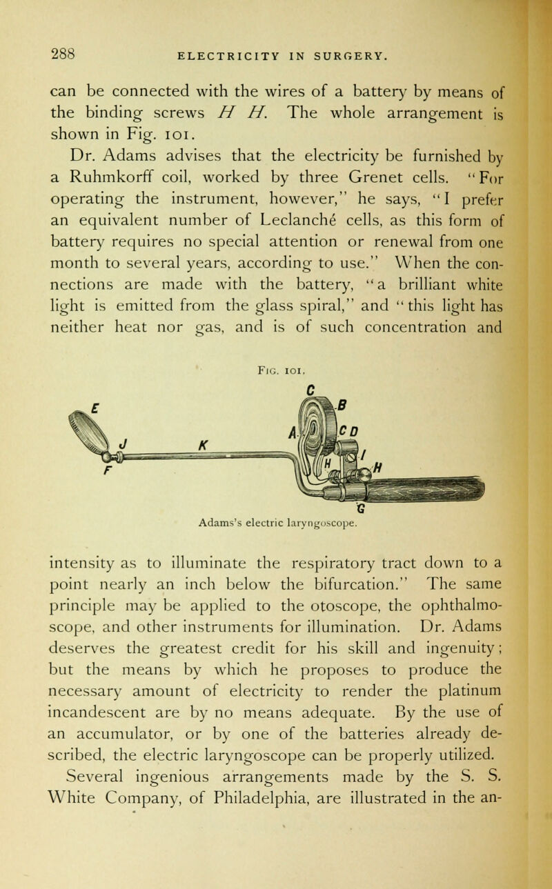 can be connected with the wires of a batter)- by means of the binding screws H H. The whole arrangement is shown in Fig. 101. Dr. Adams advises that the electricity be furnished by a Ruhmkorff coil, worked by three Grenet cells. For operating the instrument, however, he says, I prefer an equivalent number of Leclanche cells, as this form of battery requires no special attention or renewal from one month to several years, according to use. When the con- nections are made with the battery, a brilliant white light is emitted from the glass spiral, and this light has neither heat nor gas, and is of such concentration and Fjg. ioi. Adams's electric laryngoscope. intensity as to illuminate the respiratory tract down to a point nearly an inch below the bifurcation. The same principle may be applied to the otoscope, the ophthalmo- scope, and other instruments for illumination. Dr. Adams deserves the greatest credit for his skill and ingenuity; but the means by which he proposes to produce the necessary amount of electricity to render the platinum incandescent are by no means adequate. By the use of an accumulator, or by one of the batteries already de- scribed, the electric laryngoscope can be properly utilized. Several ingenious arrangements made by the S. S. White Company, of Philadelphia, are illustrated in the an-