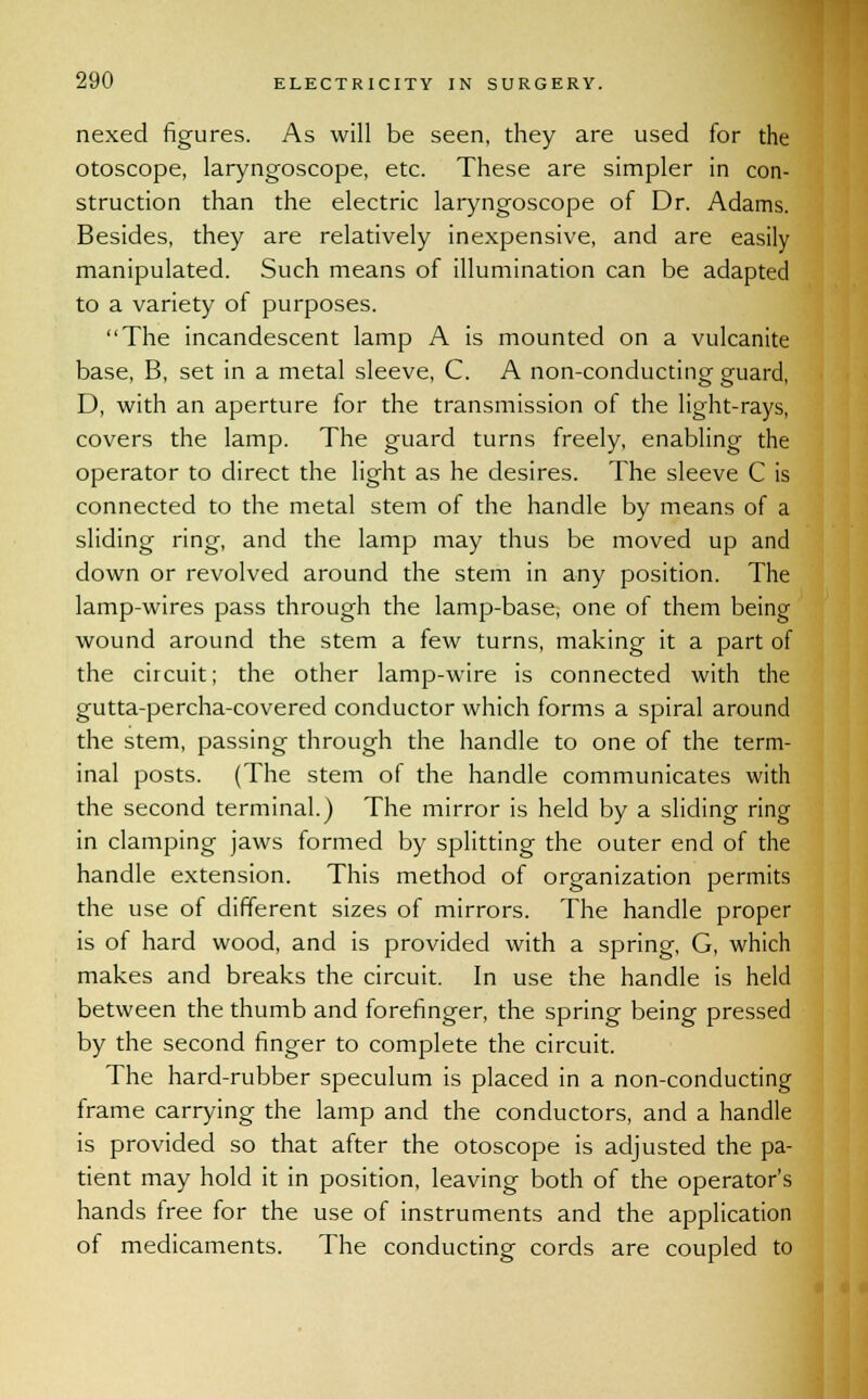 nexed figures. As will be seen, they are used for the otoscope, laryngoscope, etc. These are simpler in con- struction than the electric laryngoscope of Dr. Adams. Besides, they are relatively inexpensive, and are easily manipulated. Such means of illumination can be adapted to a variety of purposes. The incandescent lamp A is mounted on a vulcanite base, B, set in a metal sleeve, C. A non-conducting guard, D, with an aperture for the transmission of the light-rays, covers the lamp. The guard turns freely, enabling the operator to direct the light as he desires. The sleeve C is connected to the metal stem of the handle by means of a sliding ring, and the lamp may thus be moved up and down or revolved around the stem in any position. The lamp-wires pass through the lamp-base, one of them being wound around the stem a few turns, making it a part of the circuit; the other lamp-wire is connected with the gutta-percha-covered conductor which forms a spiral around the stem, passing through the handle to one of the term- inal posts. (The stem of the handle communicates with the second terminal.) The mirror is held by a sliding ring in clamping jaws formed by splitting the outer end of the handle extension. This method of organization permits the use of different sizes of mirrors. The handle proper is of hard wood, and is provided with a spring, G, which makes and breaks the circuit. In use the handle is held between the thumb and forefinger, the spring being pressed by the second finger to complete the circuit. The hard-rubber speculum is placed in a non-conducting frame carrying the lamp and the conductors, and a handle is provided so that after the otoscope is adjusted the pa- tient may hold it in position, leaving both of the operator's hands free for the use of instruments and the application of medicaments. The conducting cords are coupled to