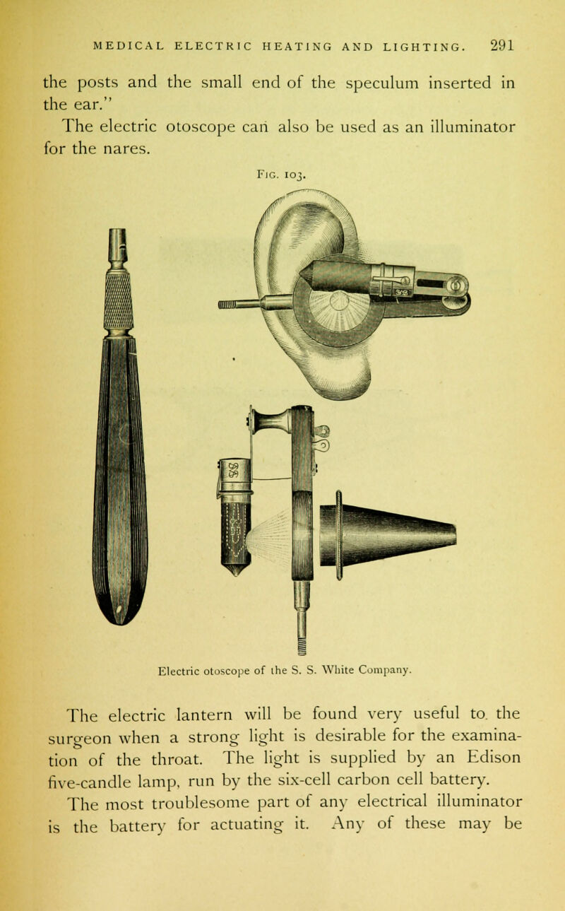 the posts and the small end of the speculum inserted in the ear. The electric otoscope can also be used as an illuminator for the nares. Fig. 103. Electric otoscope of the S. S. White Company. The electric lantern will be found very useful to. the surgeon when a strong light is desirable for the examina- tion of the throat. The light is supplied by an Edison five-candle lamp, run by the six-cell carbon cell battery. The most troublesome part of any electrical illuminator is the battery for actuating it. Any of these may be