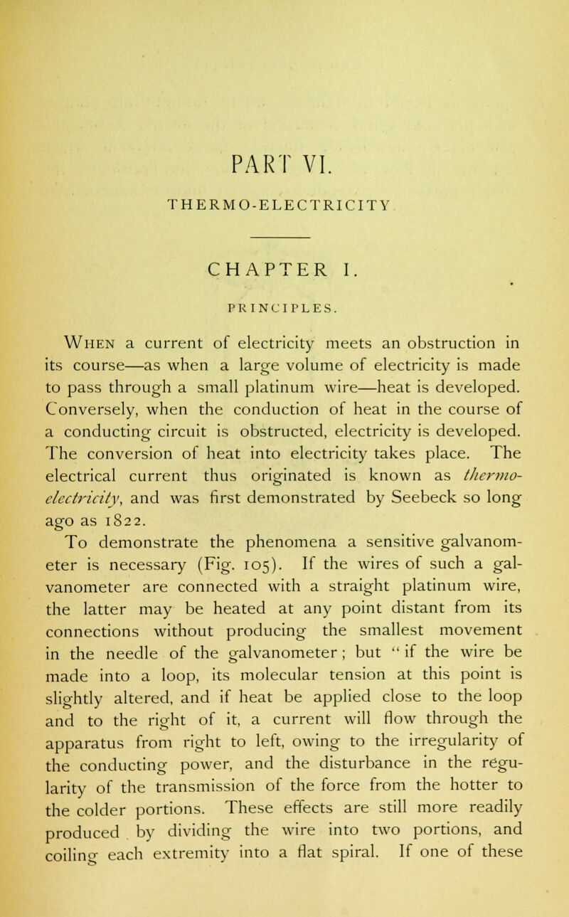 THERMO-ELECTRICITY CHAPTER I. PRINCIPLES. When a current of electricity meets an obstruction in its course—as when a large volume of electricity is made to pass through a small platinum wire—heat is developed. Conversely, when the conduction of heat in the course of a conducting circuit is obstructed, electricity is developed. The conversion of heat into electricity takes place. The electrical current thus originated is known as titer mo- electricity, and was first demonstrated by Seebeck so long ago as 1822. To demonstrate the phenomena a sensitive galvanom- eter is necessary (Fig. 105). If the wires of such a gal- vanometer are connected with a straight platinum wire, the latter may be heated at any point distant from its connections without producing the smallest movement in the needle of the galvanometer ; but  if the wire be made into a loop, its molecular tension at this point is slightly altered, and if heat be applied close to the loop and to the right of it, a current will Mow through the apparatus from right to left, owing to the irregularity of the conducting power, and the disturbance in the regu- larity of the transmission of the force from the hotter to the colder portions. These effects are still more readily produced by dividing the wire into two portions, and coilino- each extremity into a flat spiral. If one of these