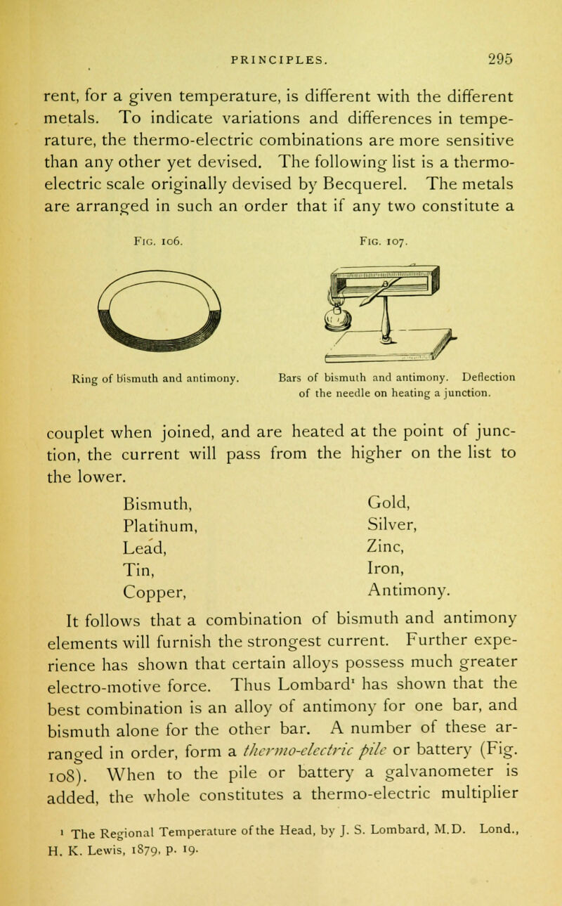 rent, for a given temperature, is different with the different metals. To indicate variations and differences in tempe- rature, the thermo-electric combinations are more sensitive than any other yet devised. The following list is a thermo- electric scale originally devised by Becquerel. The metals are arranged in such an order that if any two constitute a Fig. 106. Fig. 107. Ring of bismuth and antimony. Bars of bismuth and antimony. Deflection of the needle on heating a junction. couplet when joined, and are heated at the point of junc- tion, the current will pass from the higher on the list to the lower. Bismuth, Gold, Plati'num, Silver, Lea'd, Zinc, Tin, Iron, Copper, Antimony. It follows that a combination of bismuth and antimony elements will furnish the strongest current. Further expe- rience has shown that certain alloys possess much greater electro-motive force. Thus Lombard' has shown that the best combination is an alloy of antimony for one bar, and bismuth alone for the other bar. A number of these ar- ranged in order, form a thermo-electric pile or battery (Fig. 108). When to the pile or battery a galvanometer is added, the whole constitutes a thermo-electric multiplier 1 The Regional Temperature of the Head, by J. S. Lombard, M.D. Lond., H. K. Lewis, 1879, p. 19-