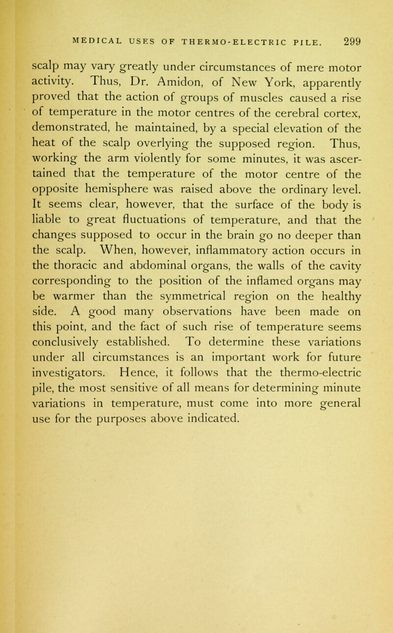 scalp may vary greatly under circumstances of mere motor activity. Thus, Dr. Amidon, of New York, apparently proved that the action of groups of muscles caused a rise of temperature in the motor centres of the cerebral cortex, demonstrated, he maintained, by a special elevation of the heat of the scalp overlying the supposed region. Thus, working the arm violently for some minutes, it was ascer- tained that the temperature of the motor centre of the opposite hemisphere was raised above the ordinary level. It seems clear, however, that the surface of the body is liable to great fluctuations of temperature, and that the changes supposed to occur in the brain go no deeper than the scalp. When, however, inflammatory action occurs in the thoracic and abdominal organs, the walls of the cavity corresponding to the position of the inflamed organs may be warmer than the symmetrical region on the healthy side. A good many observations have been made on this point, and the fact of such rise of temperature seems conclusively established. To determine these variations under all circumstances is an important work for future investigators. Hence, it follows that the thermo-electric pile, the most sensitive of all means for determining minute variations in temperature, must come into more general use for the purposes above indicated.