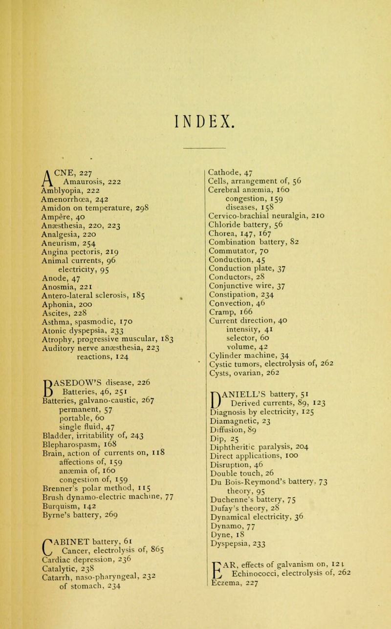 INDEX. ACNE, 227 Amaurosis, 222 Amblyopia, 222 Amenorrhea, 242 Amidon on temperature, 298 Ampere, 40 Anaesthesia, 220, 223 Analgesia, 220 Aneurism, 254 Angina pectoris, 219 Animal currents, 96 electricity, 95 Anode, 47 Anosmia, 221 Antero-lateral sclerosis, 185 Aphonia, 200 Ascites, 228 Asthma, spasmodic, 170 Atonic dyspepsia, 233 Atrophy, progressive muscular, 183 Auditory nerve anaesthesia, 223 reactions, 124 BASEDOW'S disease, 226 Batteries, 46, 251 Batteries, galvano-caustic, 267 permanent, 57 portable, 60 single fluid, 47 Bladder, irritability of, 243 Blepharospasm, 16S Brain, action of currents on, 118 affections of, 159 ancemia of, 160 congestion of, 159 Brenner's polar method, 115 Brush dynamo-electric machine, 77 Burquism, 142 Byrne's battery, 269 CABINET battery, 61 Cancer, electrolysis of, 865 Cardiac depression, 236 Catalytic, 238 Catarrh, naso-phnryngeal, 232 of stomach, 234 Cathode, 47 Cells, arrangement of, 56 Cerebral anaemia, 160 congestion, 159 diseases, 15S Cervico-brachial neuralgia, 210 Chloride battery, 56 Chorea, 147, 167 Combination battery, S2 Commutator, 70 Conduction, 45 Conduction plate, 37 Conductors, 28 Conjunctive wire, 37 Constipation, 234 Convection, 46 Cramp, 166 Current direction, 40 intensity, 41 selector, 60 volume, 42 Cylinder machine, 34 Cystic tumors, electrolysis of, 262 Cysts, ovarian, 262 DANIELL'S battery, 51 Derived currents, 89, 123 Diagnosis by electricity, 125 Diamagnetic, 23 Diffusion, 89 Dip, 25 Diphtheritic paralysis, 204 Direct applications, 100 Disruption, 46 Double touch, 26 Du Bois-Reymond's battery. 73 theory, 95 Duchenne's battery, 75 Dufay's theory, 28 Dynamical electricity, 36 Dynamo, 77 Dyne, 18 Dyspepsia, 233 I^AR. effects of galvanism on, 121 j Echinococci, electrolysis of, 262 Eczema, 227