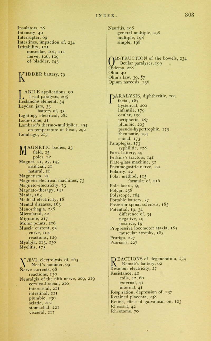 Insulators, 28 Intensity, 40 Interrupter, 69 Intestines, impaction of, 234 Irritability, 101 muscular, 101, III nerve, 106, 109 of bladder, 243 K IDDER battery, 79 LABILE applications, 90 Lead paralysis, 205 Leclanch6 element, 54 Leyden jars, 33 battery of, 33 Lighting, electrical, 282 Lode-stone, 21 Lombard's ihermo-muhiplier, 294 on temperature of head, 292 Lumbago, 213 M I' AGNETIC bodies, 23 field, 25 poles, 22 Magnet, 21, 25, 145 artificial, 21 natural, 21 Magnetism, 21 Magneto-electrical machines, 73 Magneto-electricity, 73 Magnetotherapy, 141 Mania, 163 Medical electricity, 18 Mental diseases, 163 Menorrhagia, 238 Microfarad, 42 Migraine, 217 Motor points, 206 Muscle current, 95 curve, 104 reactions, 129 Myalgia, 213, 230 Myelitis, 175 N/EVI, electrolysis of, 263 Neef's hammer, 69 Nerve currents, 9S reactions, 130 Neuralgia of the fifth nerve, 209, 219 cervico-bracial, 210 intercostal, 211 intestinal, 221 plumbic, 230 sciatic, 212 stomachal, 221 visceral, 217 Neuritis, 19S general multiple, 198 multiple, 198 simple, 198 OBSTRUCTION of the bowels, 234 Ocular paralyses, 199 QLdema, 228 Ohm, 40 Ohm's law, 39, $7 Opium narcosis, 236 PARALYSIS, diphtheritic, 204 facial, 187 hysterical, 200 infantile, 179 ocular, 199 peripheric, 187 plumbic, 205 pseudohypertrophic, 179 rheumatic, 194 spinal, 173 Paraplegia, 173 syphilitic, 228 Partz battery, 49 Perkins's tractors, 141 Plate-glass machine, 32 Pneumogastric nerve, 121 Polarity, 22 Polar method, 115 formula? of, 116 Pole board, 59 Polypi, 258 Polyscope, 264 Portable battery, 57 Posterior spinal sclerosis, 185 Potential, 19, 34 difference of, 34 negative, 19 positive, 19 Progressive locomotor ataxia, 1S5 muscular atrophy, 183 Prurigo, 227 Psoriasis, 227 REACTIONS of degeneration, 134 Remak's battery, 62 Resinous electricity, 27 Resistance, 42 coils, 42, 60 external, 41 internal, 41 Respiration, depression of, 237 Retained placenta, 238 Retina, effect of galvanism on, 123 Rheostat, 42 Rheotome, 70