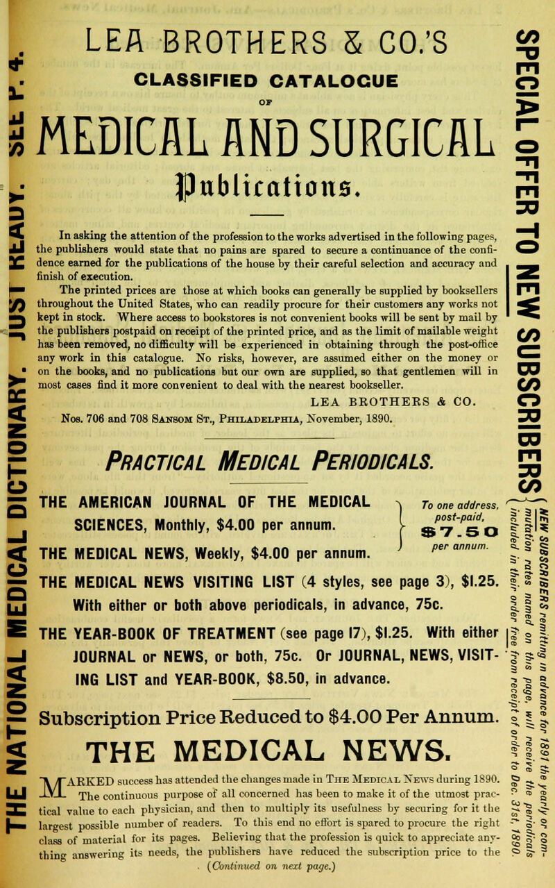 LEA BROTHERS & CO.'S £g CLASSIFIED CATALOGUE O OF ^ I MEDICAL AND SURGICAL 5 ^ flJublicattcma. m 30 3 In asking the attention of the profession to the works advertised in the following pages, the publishers would state that no pains are spared to secure a continuance of the confi- dence earned for the publications of the house by their careful selection and accuracy and finish of execution. The printed prices are those at which books can generally be supplied by booksellers throughout the United States, who can readily procure for their customers any works not kept in stock. Where access to bookstores is not convenient books will be sent by mail by the publishers postpaid on receipt of the printed price, and as the limit of mailable weight tfa has been removed, no difficulty will be experienced in obtaining through the post-office ^^ any work in this catalogue. No risks, however, are assumed either on the money or *■ on the books, and no publications but our own are supplied, so that gentlemen will in DO most cases find it more convenient to deal with the nearest bookseller. (/} LEA BKOTHERS & CO. O Nos. 706 and 708 Sansom St., Philadelphia, November, 1890. ^O CO m 30 g THE AMERICAN JOURNAL OF THE MEDICAL ^ To one address, -p^ SCIENCES, Monthly, $4.00 per annum. I ^5\JBb < THE MEDICAL NEWS, Weekly, $4.00 per annum. ^ per annum. O — THE MEDICAL NEWS VISITING LIST (4 styles, see page 3), $1.25. . uj With either or both above periodicals, in advance, 75c. 11 *^* » K J E THE YEAR-BOOK OF TREATMENT (see page 17), $1.25. With either || § | —I JOURNAL or NEWS, or both, 75c. Or JOURNAL, NEWS, VISIT- -| |l S ING LIST and YEAR-BOOK, $8.50, in advance. § -J | E a1? | — 5. S Practical Medical Periodicals. 2 Subscription Price Reduced to $4.00 Per Annum. | THE MEDICAL NEWS. MARKED success has attended the changes made in The Medical News during 1890. The continuous purpose of all concerned has been to make it of the utmost prac- THl tical value to each physician, and then to multiply its usefulness by securing for it the fc» largest possible number of readers. To this end no effort is spared to procure the right class of material for its pages. Believing that the profession is quick to appreciate any- <£ thing answering its needs, the publishers have reduced the subscription price to the . {Continued on next page.) a
