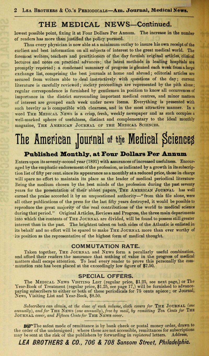 THE MEDICAL NEWS—Continued. lowest possible point, fixing it at Four Dollars Per Annum. The increase in the number of readers has more than justified the policy pursued. Thus every physician is now able at a minimum outlay to insure his own receipt of the earliest and best information on all subjects of interest to the great medical world. The foremost writers, teachers and practitioners of the day furnish original articles, clinical lectures and notes on practical advances; the latest methods in leading hospitals are promptly reported; a condensed summary of progress is gleaned each week from a large exchange list, comprising the best journals at home and abroad; editorial articles are secured from writers able to deal instructively with questions of the day; current literature is carefully reviewed; society proceedings are represented by the pith alone; regular correspondence is furnished by gentlemen in position to know all occurrences of importance in the district surrounding important medical centres, and minor matters of interest are grouped each week under news items. Everything is presented with such brevity as is compatible with clearness, and in the most attractive manner. In a word The Medical News is a crisp, fresh, weekly newspaper and as such occupies a well-marked sphere of usefulness, distinct and complementary to the ideal monthly magazine, The American Journal of the Medical Sciences. The American Journal of qb Medical Science? Published Monthly, at Four Dollars Per Annum Enters upon its seventy-second year (1891) with assurances of increased usefulness. Encour- aged by the emphatic endorsement of the profession, as indicated by a growth in its subscrip- tion list of fifty per cent, since its appearance as a monthly at a reduced price, those in charge will spare no effort to maintain its place as the leader of medical periodical literature' Being the medium chosen by the best minds of the profession during the past seventy years for the presentation of their ablest papers, The American Journal has well earned the praise accorded it by an unquestioned authority— from this file alone, were all other publications of the press for the last fifty years destroyed, it would be possible to reproduce the great majority of the real contributions of the world to medical science during that period. Original Articles, Reviews and Progress, the three main departments into which the contents of The Journal are divided, will be found to possess still greater interest than in the past. The brightest talent on both sides of the Atlantic is enlisted in its behalf and no effort will be spared to make The Journal more than ever worthy of its position as the representative of the highest form of medical thought. COMMUTATION RATE. Taken together, The Journal and News form a peculiarly useful combination, and afford their readers the assurance that nothing of value in the progress of medical matters shall escape attention. To lead every reader to prove this personally the com- ■ mutation rate has been placed at the exceedingly low figure of $7.50. SPECIAL OFFERS. The Medical News Visiting List (regular price, $1.25, see next page,) or The Year-Book of Treatment (regular price, $1.25, see page 17,) will be furnished to advance- paying subscribers to either or both of these periodicals for 75 cents apiece ; or Journal, News, Visiting List and Year-Book, $8.50. Subscribers can obtain, at the close of each volume, cloth covers for The Journal (one annually), and for The News (one annually), free by mail, by remitting Ten Cents for The Journal cover, and Fifteen Cents for The News cover. BSPThe safest mode of remittance is by bank check or postal money order, drawn to the order of the undersigned ; where these are not accessible, remittances for subscriptions may be sent at the risk of the publishers by forwarding in registered letters. Address, LEA BROTHERS & CO., 706 & 708 Sansom Street, Philadelphia.