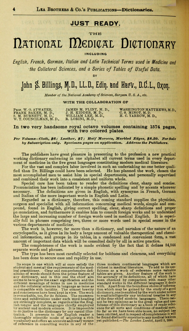 JUST READY. THE national, IDgdicsl ttmiomm INCLUDING English, French, German, Italian and Latin Technical Terms used in Medicine and the Collateral Sciences, and a Series of Tables of Useful Data. BY John $. Billings lp., LLD, Ediq. and Harv., D.C.L., O^oq. Member of the National Academy of Sciences, Surgeon U. S. A., etc. WITH THE COLLABORATION OF Peof. W. O. ATWATER. JAMES M. FLINT, M. D., FRANK BAKER, M. D., J. H. KIDDER, M. D., S. M. BURNETT, M. D., WILLIAM LEE, M.D., W. T. COUNCILMAN, M. D., R. LORINI, M. D., WASHINGTON MATTHEWS, M. D., C. S. MINOT, M.D. H. C. YARROW, M. D., In two very handsome royal octavo volumes containing 1574 pages, with two colored plates. Per Volume—Cloth, $6; Leather, $7; Half Morocco, Marbled Mdges, $8.B0. For Sale by Subscription only. Specimen pages on application. Address the Publishers. The publishers have great pleasure in presenting to the profession a new practical working dictionary embracing in one alphabet all current terms used in every depart- ment of medicine in the five great languages constituting modern medical literature. For the vast and complex labor involved in such an undertaking no one better quali- fied than Dr. Billings could have been selected. He has planned the work, chosen the most accomplished men to assist him in special departments, and personally supervised and combined their work into a consistent and uniform whole. Special care has been taken to render the definitions clear, sharp and concise. Pronunciation has been indicated by a simple phonetic spelling and by accents wherever necessary. The definitions are given in English, with synonyms in French, German and Italian of the more important words in English and Latin. Kegarded as a dictionary, therefore, this coming standard supplies the physician, surgeon and specialist with all information concerning medical words, simple and com- pound, found in English, giving correct spelling, clear, sharp definitions and proper pronunciation, and furthermore it enables him to consult foreign works and to understand the large and increasing number of foreign words used in medical English. It is especi- ally full in phrases comprising two, three or more words used in special senses in the various departments of medicine. The work is, however, far more than a dictionary, and partakes of the nature of an encyclopaedia, as it gives in its body a large amount of valuable therapeutical and chemi- cal information, and groups in its tables, in a condensed and convenient form, a vast amount of important data which will be consulted daily by all in active practice. The completeness of the work is made evident by the fact that it defines 84,844 separate words and phrases. The type has been most carefully selected for boldness and clearness, and everything has been done to secure ease and rapidity in use. Its scope is one which will at once satisfy the student and meet all the requirements of the med- ical practitioner. Clear and comprehensive defi- nitions of words should form the prime feature of any dictionary, and in this one the chief aim seems to be to give the exact signification and the different meanings of terms in use in medicine and the collateral sciences in language as terse as is compatible with lucidity. The utmost brevity and conciseness have been kept in view. The work is remarkable, too, for its fulness. The enumera- tions and subdivisions under each word-heading are strikingly complete, as regards alike the Eng- lish tongue and the languages chiefly employed by ancient and modern science. It is impossible to do justice to the dictionary by any casual illus- tration. It presents to the English reader a thoroughly scientific mode of acquiring a rich vocabulary and offers an accurate and ready means of reference in consulting works in any of the three modern continental languages which are richest in medical literature. To add to its use- fulness as a work of reference Bome valuable tables are given. Another feature of the work is the accuracy of its definitions, all of which have been checked by comparison with manjr other standard works in the different languages it deals with. Apart from the boundless stores of informa- tion which may be gained by the study of a good dictionary, one is enabled by the work under notice to read intelligently any technical treatise in any of the four chief modern languages. There can- not be two opinions as to the great value and use- fulness of this dictionary as a book of ready refer- ence for all sorts and conditions of medical men. So far as we have been able to see, no subject has been omitted, and in respect of completeness it will be found distinctly superior to any medical lexicon yet published.— The London Lancet, April 5,1890.