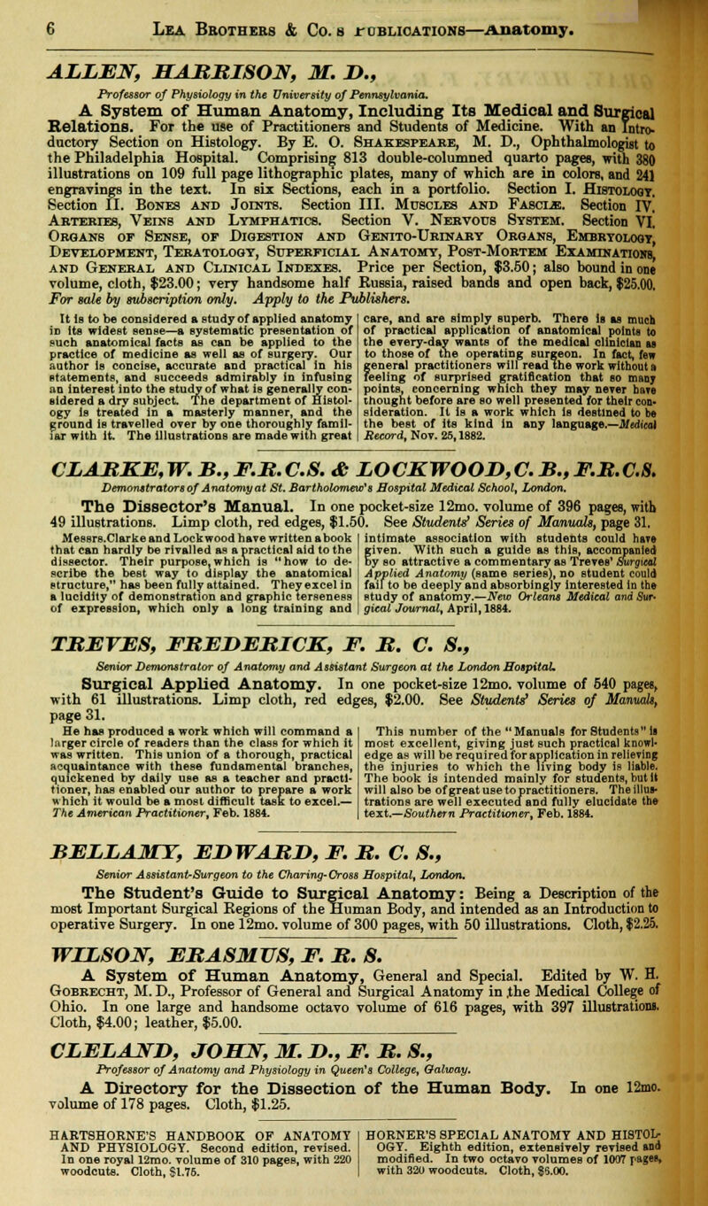 ALLEN, HARRISON, M. D., Professor of Physiology in the University of Pennsylvania. A System of Human Anatomy, Including Its Medical and Surgical Relations. For the use of Practitioners and Students of Medicine. With an Intro, ductory Section on Histology. By E. O. Shakespeare, M. D., Ophthalmologist to the Philadelphia Hospital. Comprising 813 double-columned quarto pages, with 380 illustrations on 109 full page lithographic plates, many of which are in colors, and 241 engravings in the text. In six Sections, each in a portfolio. Section I. Histology, Section II. Bones and Joints. Section III. Muscles and Fascia:. Section IV. Artemis, Veins and Lymphatics. Section V. Nervous System. Section VI. Organs op Sense, of Digestion and Genito-Urinary Organs, Embryology, Development, Teratology, Superficial Anatomy, Post-Mortem Examinatioks, and General and Clinical Indexes. Price per Section, $3.50; also bound in one volume, cloth, $23.00; very handsome half Kussia, raised bands and open back, $25.00. For sale by subscription only. Apply to the Publishers. It Is to be considered a study of applied anatomy in its widest sense—a systematic presentation of such anatomical facts as can be applied to the practice of medicine as well as of surgery. Our author is concise, accurate and practical in his statements, and succeeds admirably in infusing an interest into the study of what is generally con- sidered a dry subject. The department of Histol- ogy is treated in a masterly manner, and the ground is travelled over by one thoroughly famil- iar with it. The illustrations are made with great care, and are simply superb. There is as much of practical application of anatomical points to the every-day wants of the medical clinician as to those of the operating surgeon. In fact, few ?;eneral practitioners will read the work without a eeling of surprised gratification that so many points, concerning which they may never bare thought before are so well presented for their con- sideration. It is a work which is destined to be the best of its kind in any language.—Medical Record, Nov. 25,1882. CLARKE, W. B., F.R. C.S. & LOCKWOOD, C. B., F.R. C.S. Demonstrators of Anatomy at St. Bartholomew1's Hospital Medical School, London. The Dissector's Manual. In one pocket-size 12mo. volume of 396 pages, with 49 illustrations. Limp cloth, red edges, $1.50. See Students* Series of M<mualst page 31. Messrs.Clarke and Lock wood have written abook that can hardly be rivalled as a practical aid to the dissector. Their purpose,which is how to de- scribe the best way to display the anatomical structure, has been fully attained. They excel in a lucidity of demonstration and graphic terseness of expression, which only a long training and intimate association with students could have given. With such a guide as this, accompanied by so attractive a commentary as Treves' Surgical Applied Anatomy (same series), no student could fail to be deeply and absorbingly interested in the study of anatomy.—New Orleans Medical and Sur* gical Journal, April, 1884. TREVES, FREDERICK, F. R. C. S., Senior Demonstrator of Anatomy and Assistant Surgeon at the London Hospital. Surgical Applied Anatomy. In with 61 illustrations. Limp cloth, red page 31. He has produced a work which will command a larger circle of readers than the class for which it was written. This union of a thorough, practical acquaintance with these fundamental branches, quickened by daily use as a teacher and practi- tioner, has enabled our author to prepare a work which it would be a most difficult task to excel.— The American Practitioner. Feb. 1884. one pocket-size 12mo. volume of 540 pages, $2.00. See Students' Series of Manuals, This number of the Manuals for Students is most excellent, giving just such practical knowl- edge as will be required for application in relieving the injuries to which the living body is liable. The book is intended mainly for students, but It will also be ofgreat use to practitioners. Theillufr trations are well executed and fully elucidate the text.—Southern Practitioner, Feb. 1884. BELLAMY, EDWARD, F. R. C. S., Senior Assi&tantrSurgeon to the Charing-Cross Hospital, London. The Student's Guide to Surgical Anatomy: Being a Description of the most Important Surgical Kegions of the Human Body, and intended as an Introduction to operative Surgery. In one 12mo. volume of 300 pages, with 50 illustrations. Cloth, $2.25. WILSON, ERASMUS, F. R. 8. A System of Human Anatomy, General and Special. Edited by W. H. Gobrecht, M. D., Professor of General and Surgical Anatomy in Jhe Medical College of Ohio. In one large and handsome octavo volume of 616 pages, with 397 illustration!. Cloth, $4.00; leather, $5.00. CLELAND, JOHN, M. D., F. R. S., Professor of Anatomy and Physiology in Queen's College, Qalway. A Directory for the Dissection of the Human Body. In one 12mo. volume of 178 pages. Cloth, $1.25. HARTSHORNE'S HANDBOOK OF ANATOMY AND PHYSIOLOGY. Second edition, revised. In one royal 12mo. volume of 310 pages, with 220 woodcuts. Cloth, $1.76. HORNER'S SPECIAL ANATOMY AND HISTOL- OGY. Eighth edition, extensively revised and modified. In two octavo volumes of 1007 pageB, with 320 woodcuts. Cloth, $5.00.