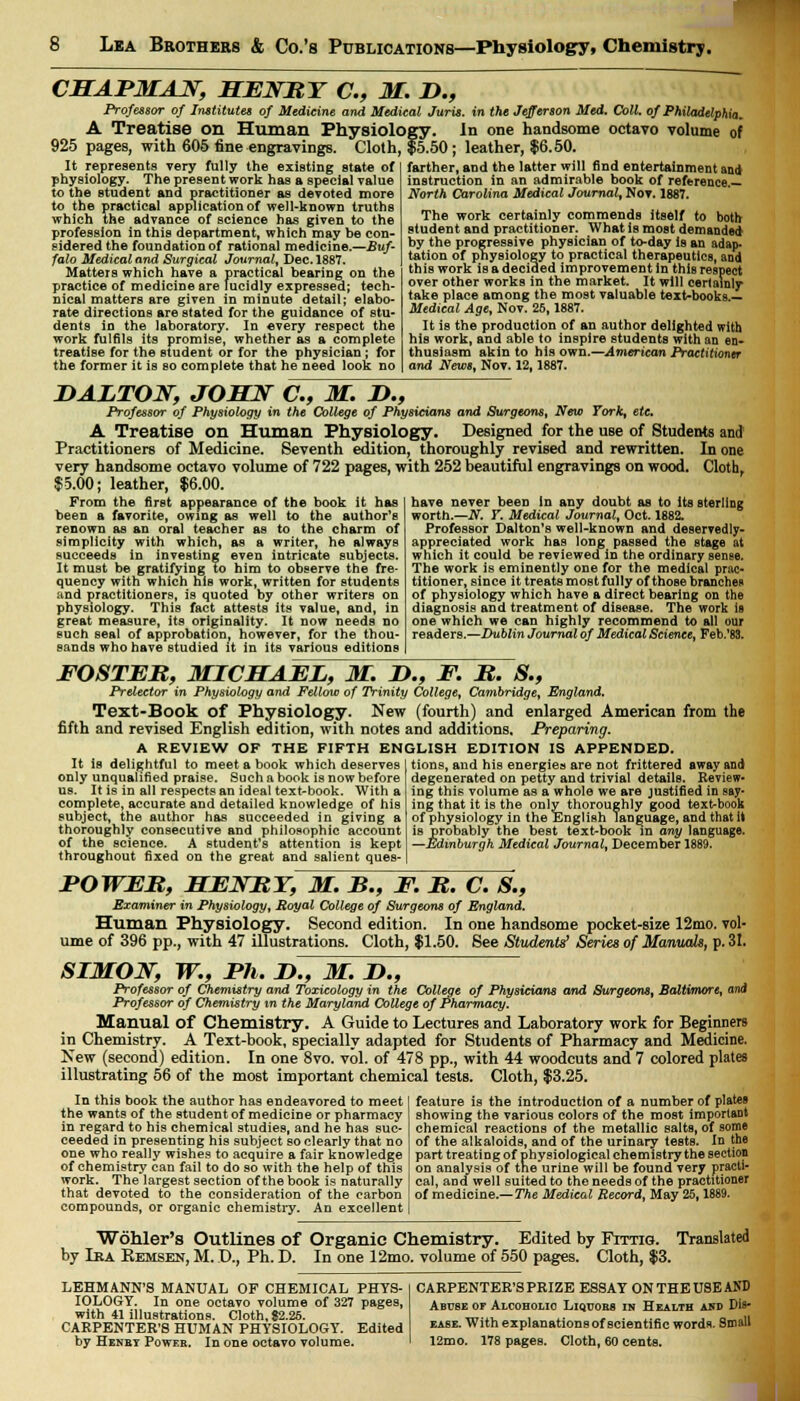 CHAPMAN, HENRY C, M. D., Professor of Institutes of Medicine and Medical Juris, in the Jefferson Med. Coll. of Philadelphia, A Treatise on Human Physiology. In one handsome octavo volume of 925 pages, with 605 fine engravings. Cloth, $5.50; leather, $6.50. It represents very fully the existing state of physiology. The present work has a special value to the student and practitioner as devoted more to the practical application of well-known truths which the advance of science has given to the profession in this department, which may he con- sidered the foundation of rational medicine.—Buf- falo Medical and Surgical Journal, Dec. 1887. Matters which have a practical hearing on the practice of medicine are lucidly expressed; tech- nical matters are given in minute detail; elabo- rate directions are stated for the guidance of stu- dents in the laboratory. In every respect the work fulfils its promise, whether as a complete treatise for the student or for the physician ; for the former it is so complete that he need look no farther, and the latter will find entertainment and instruction in an admirable book of reference.— North Carolina Medical Journal, Nov. 1887. The work certainly commends itself to both student and practitioner. What is most demanded by the progressive physician of to-day is an adap- tation of physiology to practical therapeutics, and this work is a decided improvement in this respect over other works in the market. It will certainly take place among the most valuable text-books.— Medical Age, Nov. 25,1887. It is the production of an author delighted with his work, and able to inspire students with an en- thusiasm akin to his own.—American Practitioner and News, Nov. 12,1887. DALTON, JOHN C, M. H., Professor of Physiology in the College of Physicians and Surgeons, New York, etc. A Treatise on Human Physiology. Designed for the use of Students and Practitioners of Medicine. Seventh edition, thoroughly revised and rewritten. In one very handsome octavo volume of 722 pages, with 252 beautiful engravings on wood. Cloth, $5.00; leather, $6.00. From the first appearance of the book it has been a favorite, owing as well to the author's renown as an oral teacher as to the charm of simplicity with which, as a writer, he always succeeds in investing even intricate subjects. It must be gratifying to him to observe the fre- quency with which his work, written for students and practitioners, is quoted by other writers on physiology. This fact attests its value, and, in great measure, its originality. It now needs no such seal of approbation, however, for the thou- sands who have studied it in its various editions have never been in any doubt as to its sterling worth.—N. Y. Medical Journal, Oct. 1882. Professor Dalton's well-known and deservedly- appreciated work has long passed the stage at which it could be reviewedin the ordinary sense. The work is eminently one for the medical prac- titioner, since it treats mostfully of those branches of physiology which have a direct bearing on the diagnosis and treatment of disease. The work is one which we can highly recommend to all our readers.—Dublin Journal of Medical Science, Feb.'83. FOSTER, MICHAEL, M. !>., F. R. 8., Prelector in Physiology and Fellow of Trinity College, Cambridge, England. Text-Book of Physiology. New (fourth) and enlarged American from the fifth and revised English edition, with notes and additions. Preparing. A REVIEW OF THE FIFTH ENGLISH EDITION IS APPENDED. It is delightful to meet a book which deserves only unqualified praise. Such a book is now before us. It is in all respects an ideal text-book. With a complete, accurate and detailed knowledge of his subject, the author has succeeded in giving a thoroughly consecutive and philosophic account of the science. A student's attention is kept throughout fixed on the great and salient ques-1 tions, and his energies are not frittered away and degenerated on petty and trivial details. Review- ing this volume as a whole we are justified in say* ing that it is the only thoroughly good text-book of physiology in the English language, and that it is probably the best text-book in any language. —Edinburgh Medical Journal, December 1889. POWER, HENRY, M. B., F. R. C. 8., Examiner in Physiology, Royal College of Surgeons of England. Human Physiology. Second edition. In one handsome pocket-size 12mo. vol- ume of 396 pp., with 47 illustrations. Cloth, $1.50. See Students' Series of Mamwk, p. 31. SIMON, W., Ph. D., M. H., Professor of Chemistry and Toxicology in the College of Physicians and Surgeons, Baltimore, and Professor of Chemistry in the Maryland College of Pharmacy. Manual of Chemistry. A Guide to Lectures and Laboratory work for Beginners in Chemistry. A Text-book, specially adapted for Students of Pharmacy and Medicine. New (second) edition. In one 8vo. vol. of 478 pp., with 44 woodcuts and 7 colored plates illustrating 56 of the most important chemical tests. Cloth, $3.25. In this book the author has endeavored to meet the wants of the student of medicine or pharmacy in regard to his chemical studies, and he has suc- ceeded in presenting his subject so clearly that no one who really wishes to acquire a fair knowledge of chemistry can fail to do so with the help of this work. The largest section of the book is naturally that devoted to the consideration of the carbon compounds, or organic chemistry. An excellent feature is the introduction of a number of plates showing the various colors of the most important chemical reactions of the metallic salts, of some of the alkaloids, and of the urinary tests. In the part treating of physiological chemistry the section on analysis of the urine will be found very practi- cal, and well suited to the needs of the practitioner of medicine.— The Medical Record, May 25,1889. Wohler's Outlines of Organic Chemistry. Edited by Fittig. Translated by Ika Kemsen, M. D., Ph. D. In one 12mo. volume of 550 pages. Cloth, $3. LEHMANN'S MANUAL OF CHEMICAL PHYS- IOLOGY. In one octavo volume of 327 pages, with 41 illustrations. Cloth, $2.26. CARPENTER'S HUMAN PHYSIOLOGY. Edited by Henrt Power. In one octavo volume. CARPENTER'S PRIZE ESSAY ON THE USE AND Abuse or Alcoholic Liqtjobs in Health and Dis- ease. With explanations of scientific words. Small 12mo. 178 pages. Cloth, 60 cents.