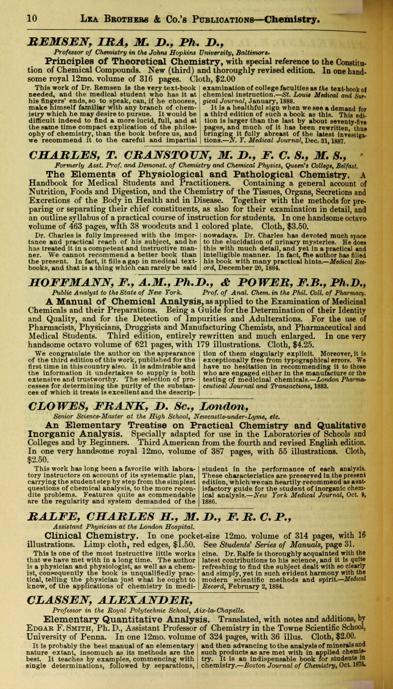 REMSEN, IRA, M. D., Ph. D., Professor of Chemistry in the Johns Hopkins University, Baltimore* Principles of Theoretical Chemistry, with special reference to the Constitu- tion of Chemical Compounds. New (third) and thoroughly revised edition. In one hand- some royal 12mo. volume of 316 pages. Cloth, $2,00 This work of Dr. Rem sen Is the very text-book needed, and the medical student who has it at his fingers' ends, so to speak, can, if he chooses, make himself familiar with any branch of chem- istry which he may desire to pursue. It would be difficult indeed to find a more lucid, full, and at the same time compact explication of the philos- ophy of chemistry, than the book before us, and we recommend it to the careful and impartial examination of college faculties as the text-book of chemical instruction.—Si. Louis Medical and Sur- gical Journal. January, 1888. It is a healthful sign when we see a demand for a third edition of such a book as this. This edi- tion is larger than the last by about seventy-fWe pages, and much of it has been rewritten, thus bringing it fully abreast of the latest inyestiga- tions.—N. Y. Medical Journal, Dec. 31,1887. CHARLES, T. CRANSTOUN, M. Z>., F. C. S., M. S., ' Formerly Asst. Prof, and Demonst. of Chemistry and Chemical Physics, Queen's College, Belfast. The Elements of Physiological and Pathological Chemistry. A Handbook for Medical Students and Practitioners. Containing a general account of Nutrition, Foods and Digestion, and the Chemistry of the Tissues, Organs, Secretions and Excretions of the Body in Health and in Disease. Together with the methods for pre- paring or separating their chief constituents, as also for their examination in detail, and an outline syllabus of a practical course of instruction for students. In one handsome octavo volume of 463 pages, with 38 woodcuts and 1 colored plate. Cloth, $3.50. Dr. Charles is fully impressed with the impor- tance and practical reach of his subject, and he has treated it in a competent and instructive man- ner. We cannot recommend a better book than the present. In fact, it fills a gap in medical text- books, and that is a thing which can rarely be said nowadays. Dr. Charles has devoted much space to the elucidation of urinary mysteries. He does this with much detail, and yet in a practical and intelligible manner. In fact, the author has filled his book with many practical hints.—Medical Rec- ord, December 20,1884. HOFFMANN, F., A.M., Ph.D., & POWER, F.B., Ph.D., Public Analyst to the State of New York. Prof, of Anal. Chem. in the Phil. Coll. of Pharmacy. A Manual of Chemical Analysis, as applied to the Examination of Medicinal Chemicals and their Preparations. Being a Guide for the Determination of their Identity and Quality, and for the Detection of Impurities and Adulterations. For the use of Pharmacists, Physicians, Druggists and Manufacturing Chemists, and Pharmaceutical and Medical Students. Third edition, entirely rewritten and much enlarged. In one very handsome octavo volume of 621 pages, with 179 illustrations. Cloth, $4.25. We congratulate the author on the appearance of the third edition of this work, published for the first time in this country also. It is admirable and the information it undertakes to supply is both extensive and trustworthy. The selection of pro- cesses for determining the purity of the substan- ces of which it treats is excellent and the descrip- tion of them singularly explicit. Moreover.lt Is exceptionally free from typographical errors. We have no hesitation in recommending it to those who are engaged either in the manufacture or the testing of medicinal chemicals.—London Pharma* ceutical Journal and Transactions, 188S. CLOWES, FRANK, D. 8c, London, Senior Science-Master at the High School, Newcastle-under-Lyme, etc. An Elementary Treatise on Practical Chemistry and Qualitative Inorganic Analysis. Specially adapted for use in the Laboratories of Schools and Colleges and by Beginners. Third American from the fourth and revised English edition. In one very handsome royal 12mo. volume of 387 pages, with 55 illustrations. Cloth, $2.50. This work has long been a favorite with labora- tory instructors on account of its systematic plan, carrying the student step by step from the simplest questions of chemical analysis, to the more recon- dite problems. Features quite as commendable are the regularity and system demanded of the student In the performance of each analysis. These characteristics are preserved in the present edition, which we can heartily recommend as a (sat- isfactory guide for the student of inorganic chem- ical analysis.—New York Medical Journal, Oct. 9, 1886. RALFE, CHARLES H., M. L>., F. R. C. P., Assistant Physician at the London Hospital. Clinical Chemistry. In one pocket-size _12mo. volume of 314 pages, with 16 illustrations. Limp cloth, red edges, $1.50. This Is one of the most instructive little works that we have met with in a long time. The author is a physician and physiologist, as well as a chem- ist, consequently the book is unqualifiedly prac- tical, telling the physician just what he ought to know, of the applications of chemistry in medi- See Students' Series of Manuals, page 31. cine. Dr. Ralfe is thoroughly acquainted with the latest contributions to his Bcience, and it is quite refreshing to find the subject dealt with so clearly and simply, yet in such evident harmony with the modern scientific methods and spirit.—Medical Record, February 2,1884. CLASSEN, ALEXANDER, Professor in the Royal Polytechnic School, Aix-la-Chapelle. Elementary Quantitative Analysis. Translated, with notes and additions, by Edgak F. Smith, Ph. D., Assistant Professor of Chemistry in the Towne Scientific School, University of Penna. In one 12mo. volume of 324 pages, with 36 illus. Cloth, $2.00. It is probably the best manual of an elementary and then advancing to the analysis of minerals and nature extant, insomuch as its methods are the such products as are met with in applied chemis- best. It teaches by examples, commencing with try. It is an indispensable book for students in single determinations, followed by separations, chemiBtry.—Boston Journal of Chemistry, Oct. 1878.