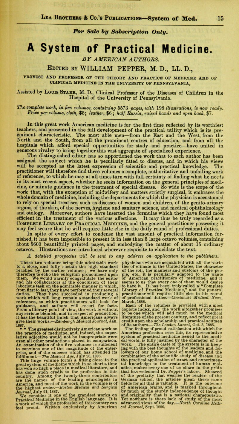 For Sale by Subscription Only. A System of Practical Medicine. BY AMERICAN AUTHORS. Edited by WILLIAM PEPPER, M. D., LL. D., PROVOST AND PROFESSOR OP THE THEORY AND PRACTICE OP MEDICINE AND OF CLINICAL MEDICINE IN THE UNIVERSITY OP PENNSYLVANIA, Assisted by Louis Starr, M. D., Clinical Professor of the Diseases of Children in the Hospital of the University of Pennsylvania. The complete work, in five volumes, containing 5573 pages, with 198 illustrations, is now ready. Price per volume, cloth, $5; leather, $6; half Russia, raised bands and open back, $7. In this great work American medicine is for the first time reflected by its worthiest teachers, and presented in the full development of the practical utility which is its pre- eminent characteristic. The most able men—from the East and the West, from the North and the South, from all the prominent centres of education, and from all the hospitals which afford special opportunities for study and practice—have united in generous rivalry to bring together this vast aggregate of specialized experience. The distinguished editor has so apportioned the work that to each author has been assigned the subject which he is peculiarly fitted to discuss, and in which his views will be accepted as the latest expression of scientific and practical knowledge. The practitioner will therefore find these volumes a complete, authoritative and unfailing work of reference, to which he may at all times turn with full certainty of finding what he nee ts in its most recent aspect, whether he seeks information on the general principles of medi- cine, or minute guidance in the treatment of special disease. So wide is the scope of the work that, with the exception of midwifery and matters strictly surgical, it embraces the whole domain of medicine, including the departments for which the physician is accustomed to rely on special treatises, such as diseases of women and children, of the genito-urinary organs, of the skin, of the nerves, hygiene and sanitary science, and medical ophthalmology and otology. Moreover, authors have inserted the formulas which they have found most efficient in the treatment of the various affections. It may thus be truly regarded as a Complete Library of Practical Medicine, and the general practitioner possessing it may feel secure that he will require little else in the daily round of professional duties. In spite of every effort to condense the vast amount of practical information fur- nished, it has been impossible to present it in less than 5 large octavo volumes, containing about 5600 beautifully printed pages, and embodying the matter of about 15 ordinary octavos. Illustrations are introduced wherever requisite to elucidate the text. A detailed prospectus will be sent to any address on application to the publishers. These two volumes bring this admirable work to a close, and fully sustain the high standard reached by the earlier volumes; we have only therefore to echo the eulogium pronounced upon them. We would warmly congratulate the editor and his collaborators at the conclusion of their laborious task on the admirable manner in which, from first to last, they have performed their several duties. They have succeeded in producing a work which will long remain a standard work of reference, to which practitioners will look for fuidance, and authors will resort for facts, 'rom a literary point of view, the work is without any serious blemish, and in respect of production, it has the beautiful finish that Americans always give their works.—Edinburgh Medical Journal, Jan. 1887. • * The greatest distinctively American work on the practice of medicine, and, indeed, the super- lative adjective would not be inappropriate were even all other productions placed in comparison. An examination of the five volumes is sufficient to convince one of the magnitude of the enter- prise, and of the success which has attended its fulfilment.— The Medical Age, July 26,1886. This huge volume forms a fitting close to the great system of medicine which in so short a time has won so high a place in medical literature, and has done such credit to the profession in this country. Among the twenty-three contributors are the names of the leading neurologists in physicians who are acquainted with all the varie ties of climate in the United States, the character of the soil, the manners and customs of the peo- ple, etc., it is peculiarly adapted to the wants of American practitioners of medicine, and it seems to us that every one of them would desire to have it. It has been truly called a Complete Library of Practical Medicine, and the general practitioner will require little else in his round of professional duties.—Cincinnati Medical News, March, 1886. Each of the volumes is provided with a most copious index, and the work altogether promises to be one which will add much to the medical literature of the present century, and reflect great credit upon the scholarship ana practical acumen of its authors.— The London Lancet, Oct. 3,1885. The feeling of proud satisfaction with which the American profession sees this, its representative system of practical medicine issued to the medi- cal world, is fully justified by the character of the work. The entire caste of the system is in keep- ing with the best thoughts of the leaders and fol- lowers of our home school of medicine, and the combination of the scientific study of disease and the practical application of exact and experimen- tal knowledge to the treatment of human mal- adies, makes every one of us share in the pride that has welcomed Dr. Pepper's labors. Sheared of the prolixity that wearies the readers of the German school, the articles glean these same America, and most of the work in the volume is of fields for all that is valuable. It is the outcome the highest order.—Boston Medical and Surgical Journal, July 21,1887. We consider it one of the grandest works on Practical Medicine in the English language. It is a work of which the profession of this country can feel proud. Written exclusively by American of American brains, and is marked throughout by much of the sturdy independence of thought and originality that is a national characteristic. Yet nowhere is there lack of study of the most advanced views of the day.—North Carolina Medi- cal Journal, Sept. 1886.