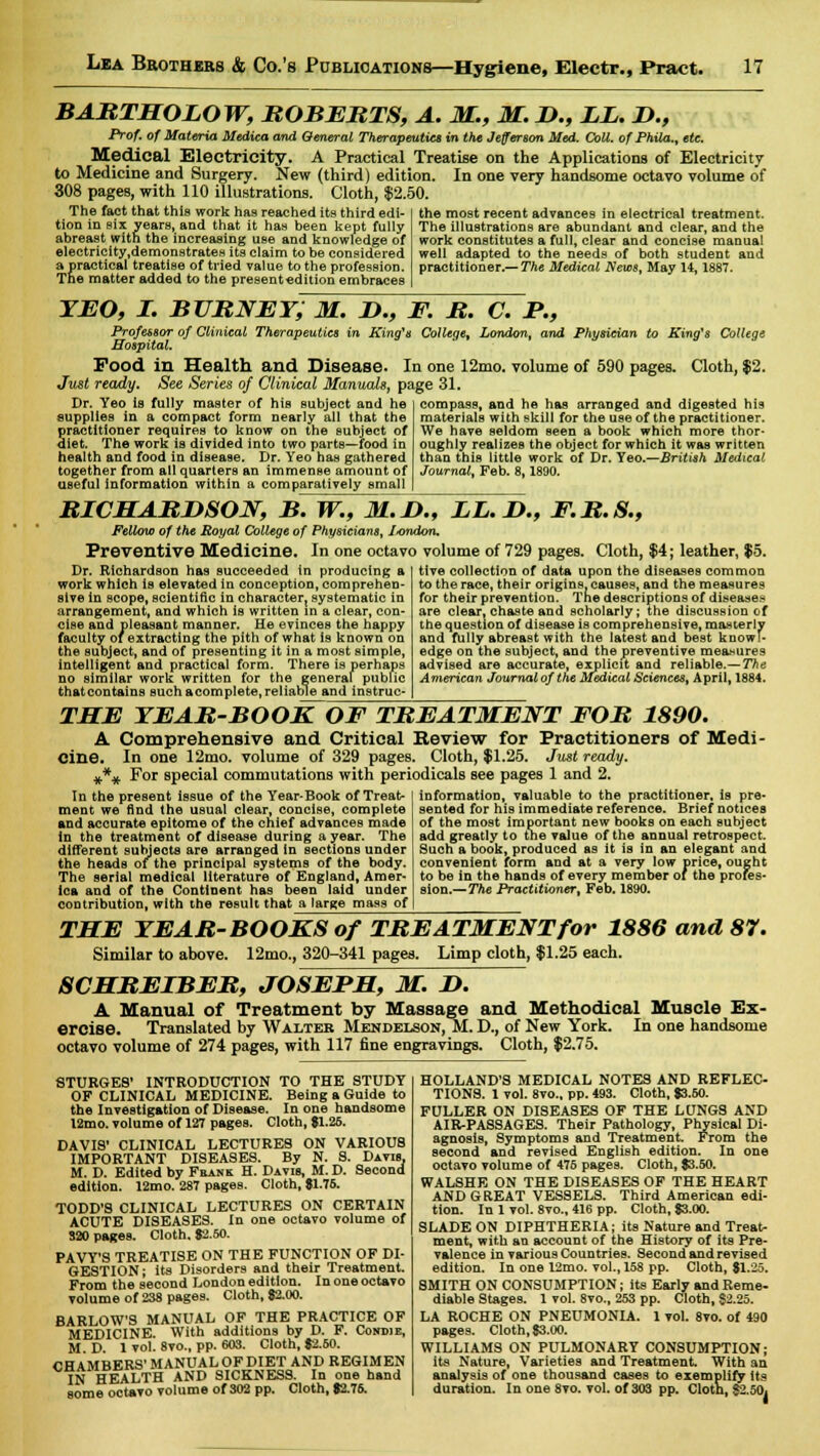 BABTHOLOW, BOBEBTS, A. M., M. D., LL. D., Ptof, of Materia Medica and General Therapeutics in the Jefferson Med. Coll. of Phila., etc. Medical Electricity. A Practical Treatise on the Applications of Electricity to Medicine and Surgery. New (third) edition. In one very handsome octavo volume of 308 pages, with 110 illustrations. Cloth, $2.50. The fact that this work has reached its third edi- tion in six years, and that it has been kept fully abreast with the increasing use and knowledge of electricity,demonstrates its claim to be considered a practical treatise of tried value to the profession. The matter added to the presentedition embraces the most recent advances in electrical treatment. The illustrations are abundant and clear, and the work constitutes a full, clear and concise manual well adapted to the needs of both student and practitioner.— The Medical News,, May 14,1887. yeo, i. subnet; m. n., f. b. c. p., Professor of Clinical Therapeutics in King's College, London, and Physician to King's College Hospital. Pood in Health and Disease. In one 12mo. volume of 590 pages. Cloth, $2. Just ready. See Series of Clinical Manuals, page 31. compass, and he has arranged and digested his Dr. Yeo is fully master of his subject and he supplies in a compact form nearly all that the practitioner requires to know on the subject of diet. The work is divided into two parts—food in health and food in disease. Dr. Yeo has gathered together from all quarters an immense amount of useful information within a comparatively small materials with skill for the use of the practitioner. We have seldom seen a book which more thor- oughly realizes the object for which it was written than this little work of Dr. Yeo.—British Medical- Journal, Feb. 8,1890. BICHABUSON, B. W., M.D., LL. D., F.B.S., Fellow of the Royal College of Physicians, I^ondon. Preventive Medicine. In one octavo volume of 729 pages. Cloth, $4; leather, $5. tive collection of data upon the diseases common Dr. Richardson has succeeded in producing a work which is elevated in conception, comprehen- sive in scope, scientific in character, systematic in arrangement, and which is written in a clear, con- cise and pleasant manner. He evinces the happy faculty of extracting the pith of what is known on the subject, and of presenting it in a most simple, intelligent and practical form. There is perhaps no similar work written for the general public that contains such acomplete, reliable and instruc- ts the race, their origins, causes, and the measures for their prevention. The descriptions of diseases are clear, chaste and scholarly; the discussion of the question of disease is comprehensive, masterly and ftilly abreast with the latest and best knowl- edge on the subject, and the preventive measures advised are accurate, explicit and reliable.—The American Journal of the Medical Sciences, April, 1884. THE TEAB-BOOK OF TBEATMENT FOB 1890. A Comprehensive and Critical Review for Practitioners of Medi- cine. In one 12mo. volume of 329 pages. Cloth, $1.25. Just ready. #*# For special commutations with periodicals see pages 1 and 2. In the present issue of the Year-Book of Treat- ment we find the usual clear, concise, complete and accurate epitome of the chief advances made in the treatment of disease during a year. The different subjects are arranged in sections under the heads of the principal systems of the body. The serial medical literature of England, Amer- ica and of the Continent has been laid under contribution, with the result that a large mass of information, valuable to the practitioner, is pre- sented for his immediate reference. Brief notices of the most important new books on each subject add greatly to the value of the annual retrospect. Such a book, produced as it is in an elegant and convenient form and at a very low price, ought to be in the hands of every member or the profes- sion.— The Practitioner, Feb. 1890. THE YEAB-BOOKS of TBEATMENT for 1886 and 87. Similar to above. 12mo., 320-341 pages. Limp cloth, $1.25 each. 8CHBEIBEB, JOSEPH, M. H. A Manual of Treatment by Massage and Methodical Muscle Ex- ercise. Translated by Walter Mendelson, M. D., of New York. In one handsome octavo volume of 274 pages, with 117 fine engravings. Cloth, $2.75. 8TURGE8' INTRODUCTION TO THE STUDY OF CLINICAL MEDICINE. Being a Guide to the Investigation of Disease. In one handsome l2mo. volume of 127 pages. Cloth, $1.26. DAVIS' CLINICAL LECTURES ON VARIOUS IMPORTANT DISEASES. By N. S. Davis, M. D. Edited by Frank H. Davis, M. D. Second edition. 12mo. 287 pages. Cloth, $1.75. TODD'S CLINICAL LECTURES ON CERTAIN ACUTE DISEASES. In one octavo volume of 320 pages. Cloth. $2.60. PAVY'S TREATISE ON THE FUNCTION OF DI- GESTION; its Disorders and their Treatment. From the second London edition. In one octavo volume of 238 pages. Cloth, $2.00. BARLOW'S MANUAL OF THE PRACTICE OF MEDICINE. With additions by D. F. Condje, M.D. 1 vol. 8vo., pp. 603. Cloth, $2.60. CHAMBERS' MANUAL OF DIET AND REGIMEN IN HEALTH AND SICKNESS. In one hand some octavo volume of 302 pp. Cloth, $2.76. HOLLAND'S MEDICAL NOTES AND REFLEC- TIONS. 1 vol. 8vo., pp. 493. Cloth, $3.60. FULLER ON DISEASES OF THE LUNGS AND AIR-PASSAGES. Their Pathology, Physical Di- agnosis, Symptoms and Treatment. From the second and revised English edition. In one octavo volume of 475 pages. Cloth, $3.50. WALSHE ON THE DISEASES OF THE HEART AND GREAT VESSELS. Third American edi- tion. In 1 vol. 8vo., 416 pp. Cloth, $3.00. SLADE ON DIPHTHERIA; its Nature and Treat- ment, with an account of the History of its Pre- valence in various Countries. Second and revised edition. In one 12mo. vol., 158 pp. Cloth, $1.25. SMITH ON CONSUMPTION; its Early and Reme- diable Stages. 1 vol. 8vo., 253 pp. Cloth, $2.25. LA ROCHE ON PNEUMONIA. 1 vol. 8vo. of 490 pages. Cloth, $3.00. WILLIAMS ON PULMONARY CONSUMPTION; its Nature, Varieties and Treatment With an analysis of one thousand cases to exemplify its duration. In one 8vo. vol. of 303 pp. Clotn, $2.50,