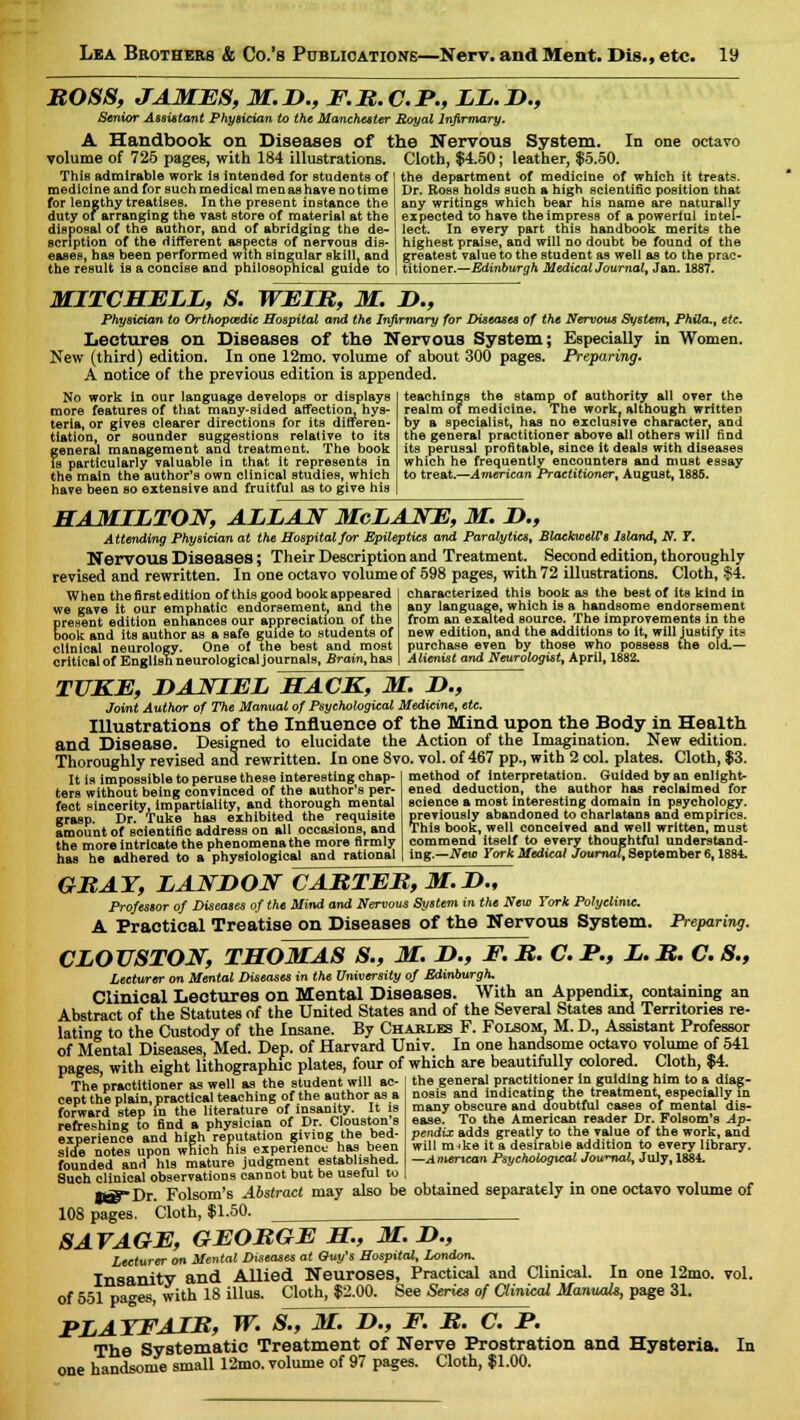 BOSS, JAMES, M.D., F.R.C.P., LL.I)., Senior Assistant Physician to the Manchester Royal Infirmary. A Handbook on Diseases of the Nervous System. In one octavo volume of 725 pages, with 184 illustrations. Cloth, $4.50; leather, $5.50. This admirable work is intended for students of the department of medicine of which it treats. medicine and for such medical men as have no time for lengthy treatises. In the present instance the duty or arranging the vast store of material at the disposal of the author, and of abridging the de- Dr. Ross holds such a high scientific position that any writings which bear his name are naturally expected to have the impress of a powerful intel- lect. In every part this handbook merits the scrlption of the different aspects of nervous dis- I highest praise, and will no doubt be found of the eases, has been performed with singular skill, and greatest value to the student as well as to the prac- the result is a concise and philosophical guide to 1 titioner.—Edinburgh MedicalJournal, Jan. 1887. MITCHELL, S. WEIR, M. !>., Physician to Orthopaedic Hospital and the Infirmary for Diseases of the Nervous System, Phila.t etc. Lectures on Diseases of the Nervous System; Especially in Women. New (third) edition. In one 12mo. volume of about 300 pages. Preparing. A notice of the previous edition is appended. No work in our language develops or displays more features of that many-sided affection, hys- teria, or gives clearer directions for its differen- tiation, or sounder suggestions relative to its general management and treatment. The book is particularly valuable in that it represents in the main the author's own clinical studies, which have been so extensive and fruitful as to give his teachings the stamp of authority all over the realm of medicine. The work, although written by a specialist, has no exclusive character, and the general practitioner above all others will find its perusal profitable, since it deals with diseases which he frequently encounters and must essay to treat.—American Practitioner, August, 1885. HAMILTON, ALLAN McLANE, M. D., Attending Physician at the Hospital for Epileptics and Paralytics, BlaekwcW* Island, N. 7. Nervous Diseases; Their Description and Treatment. Second edition, thoroughly revised and rewritten. In one octavo volume of 598 pages, with 72 illustrations. Cloth, $4. When the first edition of this good book appeared we gave it our emphatic endorsement, and the E resent edition enhances our appreciation of the ook and its author as a safe guide to students of clinical neurology. One of the best and most critical of English neurological journals, Brain, has characterized this book as the best of its kind in any language, which is a handsome endorsement from an exalted source. The improvements in the new edition, and the additions to it, will justify its purchase even by those who possess the old.— Alienist and Neurologist, April, 1882. TUKE, DANIEL HACK, M. 2>., Joint Author of The Manual of Psychological Medicine, etc. Illustrations of the Influence of the Mind upon the Body in Health and Disease. Designed to elucidate the Action of the Imagination. New edition. Thoroughly revised and rewritten. In one 8vo. vol. of 467 pp., with 2 col. plates. Cloth, $3 It is impossible to peruse these interesting chap- ters without being convinced of the author's per- fect sincerity, impartiality, and thorough mental grasp. Dr. Tuke has exhibited the requisite amount of scientific address on all occasions, and the more intricate the phenomena the more firmly has he adhered to a physiological and rational method of interpretation. Guided by an enlight- ened deduction, the author has reclaimed for science a moat interesting domain in psychology, previously abandoned to charlatans and empirics. This book, well conceived and well written, must commend itself to every thoughtful understand' ing.—New York Medical Journal, September 6,1884. igh GRAY, LANDON CARTER, M.D., Professor of Diseases of the Mind and Nervous System in the New York Polyclinic. A Practical Treatise on Diseases of the Nervous System. Preparing. CLOUSTON, THOMAS S., M. H., F. R. C. P., L. R. C. S., Lecturer on Mental Diseases in the University of Edinburgh. Clinical Lectures on Mental Diseases. With an Appendix:, containing an Abstract of the Statutes of the United States and of the Several States and Territories re- lating to the Custody of the Insane. By Chakles F. Folsom, M. D., Assistant Professor of Mental Diseases, Med. Dep. of Harvard Univ. In one handsome octavo volume of 541 pages with eight lithographic plates, four of which are beautifully colored. Cloth, $4. The 'practitioner as well as the student will ac- the general practitioner in guiding him to a diag- cept the plain, practical teaching of the author as a forward step in the literature of insanity. It is refreshing to find a physician of Dr. Clouston s experience and high reputation giving the bed- side notes upon which his experience has been nosis and indicating the treatment, especially in many obscure and doubtful cases of mental dis- ease. To the American reader Dr. Folsom's Ap- pendix adds greatly to the value of the work, and will m^ke it a desirable addition to every library. —American Psychological Journal, July, 1884. founded and' his mature judgment established. Such clinical observations cannot but be useful to ■wg-Dr. Folsom's Abstract may also be obtained separately in one octavo volume of 108 pages. Cloth, $1.50. SAVAGE, GEORGE H, M. D., Lecturer on Mental Diseases at Quy's Hospital, London. Tncianitv and Allied Neuroses, Practical and Clinical, of 551 pages, with 18 illus. «-*•• *> ™ * PLAYFAIR, W. S., M. D., F. R. C. P. The Systematic Treatment of Nerve Prostration and Hysteria. one handsome small 12mo. volume of 97 pages. Cloth, $1.00. In one 12mo. See Series of Clinical Manuals, page 31. vol. In