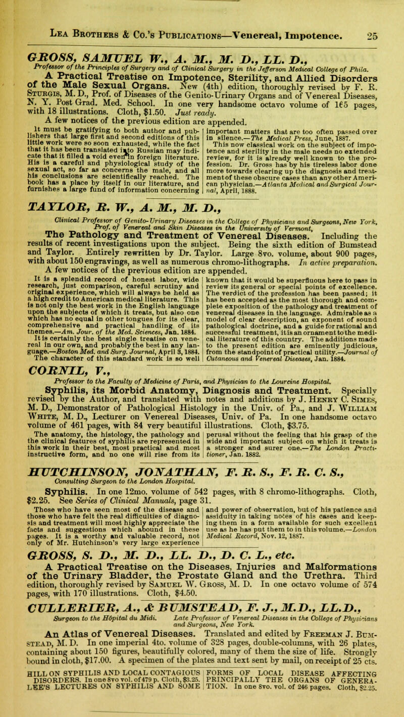 GROSS, SAMUEL W., A. M., M. D., LL. D., Professor of the Principles of Surgery and of Clinical Surgery in the Jefferson Medical College of Phila. A Practical Treatise on Impotence, Sterility, and Allied Disorders Of the Male Sexual Organs. New (4th) edition, thoroughly revised by F. E. STUTtGlS, M. D., Prof, of Diseases of the Genito-Urinary Organs and of Venereal Diseases, N. Y. Post Grad. Med. School. In one very handsome octavo volume of 165 pages, with 18 illustrations. Cloth, $1.50. Just ready. A few notices of the previous edition are appended. It must be gratifying to both author and pub- lishers that large first and second editions of this little work were so soon exhausted, while the fact imto Russian may indi- en*ln foreign literature. that it has been translated cate that it filled a void eve^.. His is a careful and physiological study of The sexual act, so far as concerns the male, and all his conclusions are scientifically reached. The book has a place by itself in our literature, and furnishes a large fund of information concerning important matters that are too often passed over in silence.— The Medical Press, June, 1887. This now classical work on the subject of impo- tence and sterility in the male needs no extended review, for it is already well known to the pro- fession. Dr. Gross has by his tireless labor done more towards clearing up the diagnosis and treat- mentof these obscure cases than any other Ameri- can physician.—Atlanta Medical andSurgical Jour- rial, April, 1888. TATLOB, B. W., A. M., M. D., Clinical Professor of Genito-Urinary Diseases in the College of Physicians and Surgeons, New York, Prof, of Venereal and Skin Diseases in the University of Vermont, The Pathology and Treatment of Venereal Diseases. Including the results of recent investigations upon the subject. Being the sixth edition of Bumstead and Taylor. Entirely rewritten by Dr. Taylor. Large 8vo. volume, about 900 pages, with about 150 engravings, as well as numerous chromo-lithographs. In active preparation, A few notices of the previous edition are appended. It Is a Bplendid^record of honest labor, wide J known that it would be superfluous here to pass in research, just comparison, careful scrutiny and original experience, which will always be held as ft high credit to American medical literature. This Is not only the best work in the English language upon the subjects of which it treats, but also one which has no equal in other tongues for its clear, comprehensive and practical handling of its themes.—Am. Jour, of the Med. Sciences, Jan. 1884. It is certainly the best single treatise on vene- real in our own, and probably the best in any lan- guage.— Boston Med. and Surg. Journal, April 3,1884. The character of this standard work is so well review its general or special points of excellence. The verdict of the profession has been passed; it has been accepted as the most thorough and com- plete exposition of the pathology and treatment of venereal diseases in the language. Admirable as a model of clear description, an exponent of sound pathological doctrine, and a guide for rational and successful treatment, itis an ornament to the medi- cal literature of this country. The additions made to the present edition are eminently judicious, from the standpoint of practical utility.—Journal of Cutaneous and Venereal Diseases, Jan. 1884. COBNIL, V., Professor to the Faculty of Medicine of Paris, and Physician to the Lourcine Hospital. Syphilis, its Morbid Anatomy, Diagnosis and Treatment. Specially revised t>y the Author, and translated with notes and additions by J. Henry C. Simes, M. D., Demonstrator of Pathological Histology in the Univ. of Pa., and J. William White, M. D, Lecturer on Venereal Diseases, Univ. of Pa. In one handsome octavo volume of 461 pages, with 84 very beautiful illustrations. Cloth, $3.75. The anatomy, the histology, the pathology and the clinical features of syphilis are represented in this work in their best, most practical and most instructive form, and no one will rise from its perusal without the feeling that his grasp of the wide and important subject on which it treats is a stronger and surer tioner, Jan. 1882. one.— The London Practi- HUTCHINSON, JONATHAN, F. B. S., F. It. C. S., Consulting Surgeon to the London Hospital. Syphilis. In one 12mo. volume of 542 pages, with 8 chromo-lithographs. Cloth, $2.25. See Series of Clinical Manuals, page 31. Those who have seen most of the disease and and power of observation, but of his patience and those who have felt the real difficulties of diagno- assiduity in taking no*tes of his cases and keep- sis and treatment will most highly appreciate the ing them in a form available for such excellent facts and suggestions which abound in these use as he has put them to in this volume.—London pages. It is a worthy and valuable record, not Medical Record, Nov. 12,1887. only of Mr. Hutchinson's very large experience GBOSS, S. JD., M. D., LL. D., D. C. L., etc. A Practical Treatise on the Diseases, Injuries and Malformations of the Urinary Bladder, the Prostate Gland and the Urethra. Third edition, thoroughly revised by Samuel W. Gross, M. D. In one octavo volume of 574 pages, with 170 illustrations. Cloth, $4.50. CULLEBIEB, A., & BUMSTEAD, F. J., M.D., LL.D., Surgeon to the Hopital du Midi. Late Professor of Venereal Diseases in the College of Physicians and Surgeons, New York. An Atlas of Venereal Diseases. Translated and edited by Freeman J. Bum- stead, M. D. In one imperial 4to. volume of 328 pages, double-columns, with 26 plates, containing about 150 figures, beautifully colored, many of them the size of life. Strongly bound in cloth, $17.00. A specimen of the plates and text sent by mail, on receipt of 25 cts. HILL ON SYPHILIS AND LOCAL CONTAGIOUS FORMS OF LOCAL DISEASE AFFECTING DISORDERS. In one 8vo vol. of 479 p. Cloth, 83.25. PRINCIPALLY THE ORGANS OF GENERA - LEE'S LECTURES ON SYPHILIS AND SOME J TION. In one 8vo. vol. of 246 pages. Cloth S° 5