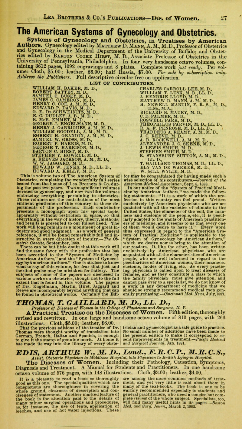 The American Systems of Gynecology and Obstetrics. SystemB of Gynecology and Obstetrics, in Treatises by American Authors. Gynecology edited by Matthew D. Mann, A. M., M. D., Professor of Obstetrics and Gynecology in the Medical Department of the University of Buffalo; and Obstet- rics edited by Barton Cooke Hirst, M. D., Associate Professor of Obstetrics in the University of Pennsylvania, Philadelphia. In four very handsome octavo volumes, con- taining 3612 pages, 1092 engravings and 8 plates. Complete work just ready. Per vol- ume: Cloth, $5.00; leather, $6.00; half Russia, $7.00. For sale by subscription only. Address the Publishers. Full descriptive circular free on application. LIST OF CONTRIBUTORS. WILLIAM H. BAKER, M. D., ROBERT BATTEY, M. D., SAMUEL C. BUSEY, M. D., JAMES C. CAMERON, M. D., HENRY C. COE, A. M„ M. D., EDWARD P. DAVIS, M. D., G. E. De SCHWEINITZ, M. D., E. C. DUDLEY, A. B., M. D., B. McE. EMMET, M. D., GEORGE J. ENGELMANN, M. D., HENRY J. GARRIGUES, A. M., M. D., WILLIAM GOODELL, A. M., M. D., EGBERT H. GRANDIN, A. M., M. D., SAMUEL W. GROSS, M. D., ROBERT P. HARRIS, M. D., GEORGE T. HARRISON, M. D., BARTON C. HIRST, M. D. STEPHEN Y. HOWELL, M. D., A. REEVES JACKSON, A. M., M. D., W. W. JAGGARD, M. D.. EDWARD W. JENKS, M. D., LL. D., HOWARD A. KELLY, M. D., This is volume two of The American System of Obstetrics, completing the wonderfully full series issued from the house of Lea Brothers & Co. dur- ing the past two years. Two magnificent volumes devoted to gynecology, and now two like volumes embracing everything pertaining to obstetrics. These volumes are the contributions of the most eminent gentlemen of this country in these de- partments of the profession. Each contributor presents a monograph upon his special topic, apparently without restriction in space, so that everything in the way of history, theory, methods, and results is presented to our fullest need. The work will long remain as a monument of great in- dustry and good judgment. As a work of general reference, it will be found remarkably full and in- structive in every direction of inquiry.— The Ob- stetric Qazette, September, 1889. There can be but little doubt that this work will find the same favor with the profession that has been accorded to the  System of Medicine by American Authors, and the System of Gynecol- ogy byAmerican Authors. One is at a loss to know what to say of this volume, for fear that just and merited praise may be mistaken for flattery. The subjects of some of the papers are discussed in various works on obstetrics, though not to the full extent that is found in this volume. The papers of Drs. Engelmann, Martin, Hirst, Jaggard and Reeve are incomparably beyond anything that can be found in obstetrical works. Certainly the Edi- CHARLES CARROLL LEE, M. D., WILLIAM T. LUSK, M. D..LL. D., J. HENDRIE LLOYD, M. D., MATTHEW D. MANN, A. M., M. D., H. NEWELL MARTIN, F. R. S., M. D., D.Sc, M.A., RICHARD B. MAURY, M. D., C. D. PALMER, M. D., ROSWELL PARK, M. D., THEOPHILUS PARVIN, M. D., LL. D., R. A. F. PENROSE, M. D., LL. D., THADDEUS A. REAMY, A. M., M. D., J. C. REEVE, M. D., A. D. ROCKWELL, A. M., M. D.. ALEXANDER J. C. SKENE, M. D., J. LEWIS SMITH, M. D., STEPHEN SMITH, M. D., R. 8TANSBURY SUTTON, A. M., M. D., LL. D., T. GAILLARD THOMAS, M. D., LL. D., ELY VAN DE WARKER, M. D., W. GILL WYLIE, M. D. tor may be congratulated for having made such a wise selection of his contributors.—Journal of the American Medical Association, Sept. 8,1888. In our notice of the System of Practical Medi- cine by American Authors, we made the follow- ing statement:—It is a work of which the pro- fession in this country can feel proud. Written exclusively by American physicians who are ac- quainted with all the varieties of climate in the United States, the character of the soil, the man- ners and customs of the people, etc., it is pecul- iarly adapted to the wants of American practition- ers of medicine, and it seems to us that every one of them would desire to have it. Every word thus expressed in regard to the American Sys- tem of Practical Medicine is applicable to the System of Gynecology by American Authors, which we desire now to bring to the attention of our readers. It, like the other, has been written exclusively by American physicians who are acquainted with all the characteristics of American people, who are well informed in regard to the peculiarities of American women, their manners, customs, modes of living, etc. As every practis- ing physician is called upon to treat diseases of females, and as they constitute a class to which the family physician must give attention, and cannot pass over to a specialist, we do not know of a work in any department of medicine that we should so strongly recommend medical men gen- erally purchasing.—Cincinnati Med. News, July,1887. THOMAS, T. GAILLARD, M. D., LL. J)., Professor of Diseases of Women in the College of Physicians and Surgeons, N. 7. A Practical Treatise on the Diseases of Women. Fifth edition, thoroughly revised and rewritten. In one large and handsome octavo volume of 810 pages, with 266 illustrations. Cloth, $5.00; leather, $6.00. That the previous editions of the treatise of Dr. Thomas were thought worthy of translation into German, French, Italian and Spanish, is enough to give it the stamp of genuine merit. At home It has made its way into the library of every obste- trician and gynaecologist as a safe guide to practice. No small number of additions have been made to the present edition to make it correspond to re- cent improvements in treatment.—Pacific Medical and Surgical Journal, Jan. 1881. EJDIS, ARTHUR W., M. D., Lond., F.R. C.J*., 31.R. C.S., Assist. Obstetric Physician to Middlesex Hospital, late Physician to British Lying-in Hospital. The Diseases of Women, Including their Pathology, Causation, Symptoms, Diagnosis and Treatment. A Manual for Students and Practitioners. In one handsome octavo volume of 576 pages, with 148 illustrations. Cloth, $3.00; leather, $4.00. It is a pleasure to read a book so thoroughly j are among the more common methods of treat- good as this one. The special qualities which are I ment, and yet very little is said about them in conspicuous are thoroughness in covering the many of the text-books. The book is one to be whole ground, clearness of description and con- warmly recommended especially to students and ciseness of statement. Another marked feature of i general practitioners, who need a concise but com- the book is the attention paid to the details of plete rfsumt of the whole subject. Specialists, too, many minor surgical operations and procedures, ' will find many useful hints in its pages.—Boston as, for instance, the use of tents, application of , Med. and Surg. Journ., March 2,1882. leeches, and use of hot water injections. These |