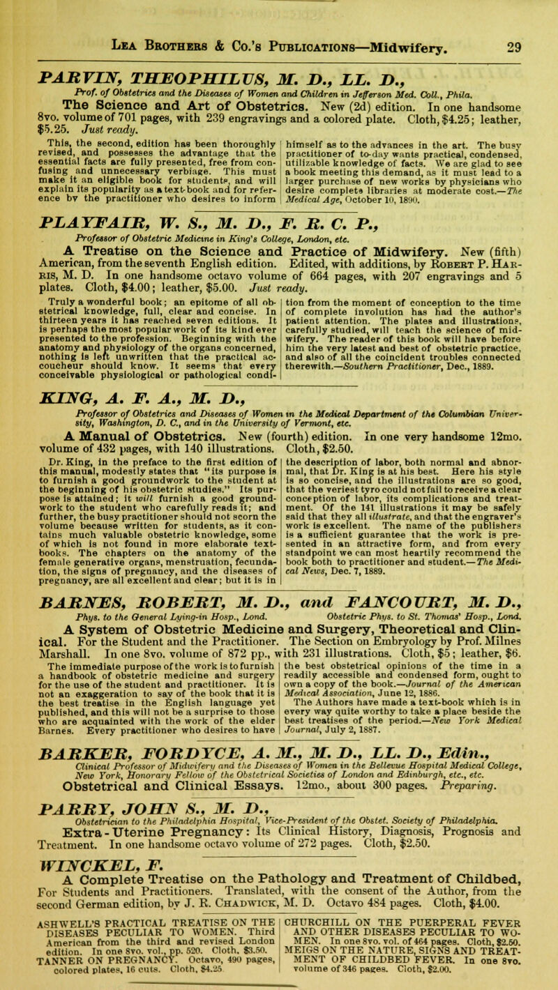 PARVIN, THEOPMILVS, M. B., LL. B., Prof, of Obstetrics and the Diseases of Women and Children in Jefferson Med. Coll., Phila. The Science and Art of Obstetrics. New (2d) edition. In one handsome 8vo. volume of 701 pages, with 239 engravings and a colored plate. Cloth, $4.25; leather, $5.25. Just ready. This, the jsecond, edition has been thoroughly [ himself as to the advances in the art. The busv practitioner of to-day wants practical, condensed, revised, and possesses the advantage that the essential facts are fully presented, free from con- fusing and unnecessary verbiage. This must make it an eligible book for students', and will explain its popularity as a textbook and for refer- ence bv the practitioner who desires to inform utillzable knowledge of facts. We are glad to see a book meeting this demand, as it must lead to a larger purchase of new works by physicians who desire complete libraries at moderate cost.—Tfte Medical Age, October 10,1890. PLATFALR, W. S., M. B., F. R. C. P., Professor of Obstetric Medicine in King's College, London, etc. A Treatise on the Science and Practice of Midwifery, ^ew (6flh) American, from the seventh English edition. Edited, with additions, by Robebt P. Har- BIS, M. D. In one handsome octavo volume of 664 pages, with 207 engravings and 5 plates. Cloth, $4.00; leather, $5.00. Just ready. Truly a wonderful book; an epitome of all ob- stetrical knowledge, full, clear and concise. In thirteen years It has reached seven editions. It is perhaps the most popular work of its kind ever presented to the profession. Beginning with the anatomy and physiology of the organs concerned, nothing is left unwritten that the practical ac- coucheur should know It seems that every conceivable physiological or pathological condi- tion from the moment of conception to the time of complete involution has had the author's patient attention. The plates and illustrations, carefully studied, will teach the science of mid- wifery. The reader of this book will have before him the very latest and best of obstetric practice, and also of all the coincident troubles connected therewith.—Southern Practitioner, Dec, 1889. KING, A. F. A., M. B., Professor of Obstetrics and Diseases of Women tn the Medical Department of the Columbian Univer- sity, Washington, D. C, and in the University of Vermont, etc. A Manual of Obstetrics. New (fourth) edition. In one very handsome 12mo. volume of 432 pages, with 140 illustrations. Cloth, $2.50. Dr. King, In the preface to the first edition of this manual, modestly states that its purpose is to furnish a good groundwork to the student at the beginning of his obstetric studies. Its pur* pose is attained; it. will furnish a good ground- work to the student who carefully reads it; and further, the busy practitioner should not scorn the volume because written for students, as it con- tains much valuable obstetric knowledge, some of which is not found in more elaborate text- books. The chapters on the anatomy of the femnle generative organs, menstruation, fecunda- tion, the signs of pregnancy, and the diseases of pregnancy, are all excellent and clear; but it is in the description of labor, both normal and abnor- mal, that Dr. King is at his best. Here his style is so concise, and the illustrations are so good, that the veriest tyro could not fail to receive a clear conception of labor, its complications and treat- ment. Of the 141 illustrations it may be safely said that they all illustrate, and that the engraver's work is excellent. The name of the publishers is a sufficient guarantee that the work is pre- sented in an attractive form, and from every standpoint we can most heartily recommend the book both to practitioner and student.— The Medi- cal News, Dec. 7,1889. BARNES, ROBERT, M. B., and FANCOURT, M. B., Phys. to the General Lying-in Hosp., Lond. Obstetric Phys. to St. Thomas* ffosp., Lond. A System of Obstetric Medicine and Surgery, Theoretical and Clin- ical. For the Student and the Practitioner. The Section on Embryology by Prof. Milnes Marshall. In one 8vo. volume of 872 pp., with 231 illustrations. Cloth, $5; leather, $6. The immediate purpose of the work is to furnish a handbook of obstetric medicine and surgery for the use of the student and practitioner. It is not an exaggeration to say of the book that it is the best treatise in the English language yet published, and this will not be a surprise to those who are acquainted with the work of the elder Barnes. Every practitioner who desires to have the best obstetrical opinions of the time in a readily accessible and condensed form, ought to own a copy of the book.—Journal of the American Medical Association, June 12,1886. The Authors have made a text-book which is in every way quite worthy to take a place beside the best treatises of the period.—New York Medical Journal, July 2,1887. BARKER, FORBYCE, A. M., M. B., LL. B., Edin., Clinical Professor of Midwifery and the Diseases of Women in the Bellevue Hospital Medical College, New York, honorary Fellow of the Obstetrical Societies of London and Edinburgh, etc., etc. Obstetrical and Clinical Essays. 12mo., about 300 pages. Preparing. PABItT, JOHN 8., M. !>., Obstetrician to the Philadelphia Hospital, Vice-President of the Obstet. Society of Philadelphia. Extra - Uterine Pregnancy: Its Clinical History, Diagnosis, Prognosis and Treatment. In one handsome octavo volume of 272 pages. Cloth, $2.50. WINCKEL, F. A Complete Treatise on the Pathology and Treatment of Childbed, For Students and Practitioners. Translated, with the consent of the Author, from the second German edition, bv J. K. Chadwick, M. D. Octavo 484 pages. Cloth, $4.00. ASHWELL'S PRACTICAL TREATISE ON THE DISEASES PECULIAR TO WOMEN. Third American from the third and revised London edition. In one 8to. vol., pp. 520. Cloth. $3.50. TANNER ON PREGNANCY. Octavo, 490 pages, colored plates, 16 cuts. Cloth, 84.25 CHURCHILL ON THE PUERPERAL FEVER AND OTHER DISEASES PECULIAR TO WO- MEN. In one 8vo. vol. of 464 pages. Cloth, $2.50. MEIGS ON THE NATURE. SIGNS AND TREAT- MENT OF CHILDBED FEVER. In one 8vo. volume of 346 pages. Cloth, $2.00.