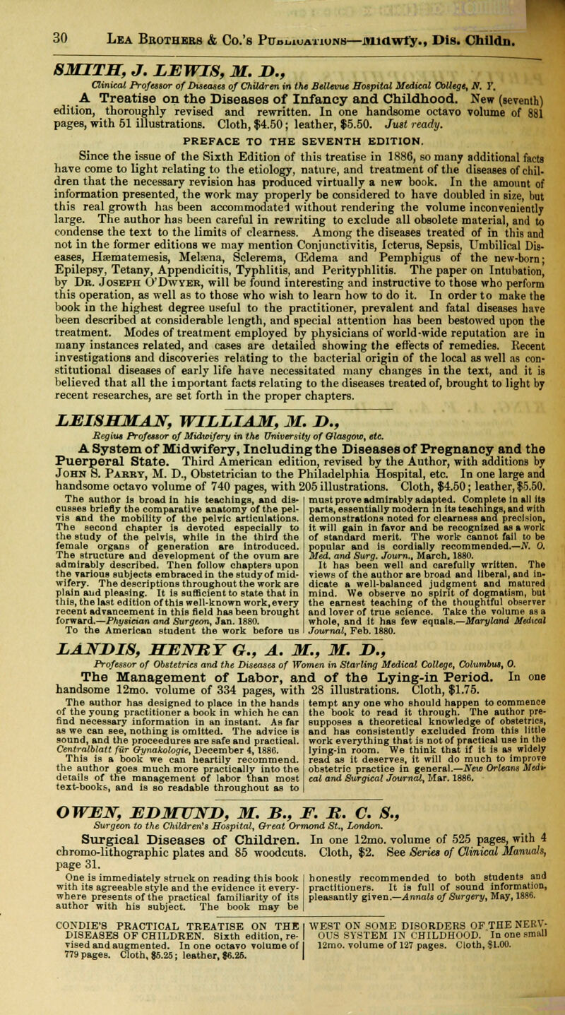 SMITH, J. LEWIS, M. D., Clinical Professor of Diseases of Children in the Bellevue Hospital Medical College, N. Y. A Treatise on the Diseases of Infancy and Childhood. New (seventh) edition, thoroughly revised and rewritten. In one handsome octavo volume of 881 pages, with 51 illustrations. Cloth, $4.50; leather, $5.50. Just ready. PREFACE TO THE SEVENTH EDITION. Since the issue of the Sixth Edition of this treatise in 1886, so many additional facts have come to light relating to the etiology, nature, and treatment of the diseases of chil- dren that the necessary revision has produced virtually a new book. In the amount of information presented, the work may properly be considered to have doubled in size, but this real growth has been accommodate'! without rendering the volume inconveniently large. The author has been careful in rewriting to exclude all obsolete material, and to condense the text to the limits of clearness. Among the diseases treated of in this and not in the former editions we may mention Conjunctivitis, Icterus, Sepsis, Umbilical Dis- eases, Haematemesis, Melsena, Sclerema, (Edema and Pemphigus of the new-born; Epilepsy, Tetany, Appendicitis, Typhlitis, and Perityphlitis. The paper on Intubation, by Dr. Joseph O'Dwyer, will be found interesting and instructive to those who perform this operation, as well as to those who wish to learn how to do it. In order to make the book in the highest degree useful to the practitioner, prevalent and fatal diseases have been described at considerable length, and special attention has been bestowed upon the treatment. Modes of treatment employed by physicians of world-wide reputation are in many instances related, and cases are detailed showing the effects of remedies. Recent investigations and discoveries relating to the bacterial origin of the local as well as con- stitutional diseases of early life have necessitated many changes in the text, and it is believed that all the important facts relating to the diseases treated of, brought to light by recent researches, are set forth in the proper chapters. LEISHMAN, WILLIAM, M. D., Regius Professor of Midwifery in the University of Glasgow, etc. A System of Midwifery, Including the Diseases of Pregnancy and the Puerperal State. Third American edition, revised by the Author, with additions by John 8. Pakry, M. D., Obstetrician to the Philadelphia Hospital, etc. In one large and handsome octavo volume of 740 pages, with 205 illustrations. Cloth, $4.50; leather, $5.50, The author is broad in his teachings, and dis- cusses briefly the comparative anatomy of the pel- vis and the mobility of the pelvic articulations. The second chapter is devoted especially to the study of the pelvis, while in the third the female organs of generation are introduced. The structure and development of the ovum are admirably described. Then follow chapters upon the various subjects embraced in the study of mid- wifery. The descriptions throughout the work are plain and pleasing. It is sufficient to state that in this, the last edition of this well-known work, every recent advancement in this field has been brought forward.—Physician and Surgeon, Jan. 1880. To the American student the work before us must prove admirably adapted. Complete in all its Sarts, essentially modern in its teachings, and with emonstrations noted for clearness and precision, it will gain in favor and be recognized as a work of standard merit. The work* cannot fail to be popular and is cordially recommended.—N. 0. Med. and Surg. Journ.t March, 1880. It has been well and carefully written. The views of the author are broad ana liberal, and in- dicate a well-balanced judgment and matured mind. We observe no spirit of dogmatism, but the earnest teaching of the thoughtful observer and lover of true science. Take the volume as a whole, and it has few equals.—Mary land Medical Journal, Feb. 1880. LANDIS, MENBY G., A. M., M. D., Professor of Obstetrics and the Diseases of Women in Starling Medical College, Columbus, 0. The Management of Labor, and of the Lying-in Period. In handsome 12mo. volume of 334 pages, with 28 illustrations. Cloth, $1.75. The author has designed to place in the hands of the young practitioner a book in which he can find necessary information in an instant. As far as we can Bee, nothing is omitted. The advice is sound, and the proceedures are safe and practical. Centralblatt fur Oynakologie, December 4,1886. This is a book we can heartily recommend, the author goes much more practically into the details of the management of labor than most text-books, and is so readable throughout as to tempt any one who should happen to commence the book to read it through. The author pre- supposes a theoretical knowledge of obstetrics, and has consistently excluded from this little work everything that is not of practical use in the lying-in room. We think that if it is as widely read as it deserves, it will do much to improve obstetric practice in general.—New Orleans Medi- cal and Surgical Journal, Mar. 1886. OWEN, EDMUND, M. B., F. B. C. S., Surgeon to the Children's Hospital, Cheat Ormond St., London. Surgical Diseases of Children chromo-lithographic plates and 85 woodcuts page 31. One is immediately struck on reading this book with its agreeable style and the evidence it every- where presents of the practical familiarity of its author with his subject. The book may be In one 12mo. volume of 525 pages, with 4 Cloth, $2. See Series of Clinical Manuals, honestly recommended to both students and practitioners. It is full of sound information, pleasantly given.—Annals of Surgery, May, 1886. CONDIE'S PRACTICAL TREATISE ON THE I WEST ON SOME DISORDERS OF.THE NERV- DISEASES OF CHILDREN. 8izth edition, re- | OUS SYSTEM IN CHILDHOOD. In one email vised and augmented. In one octavo volume of J 12mo. volume of 127 pages. Cloth, $1.00. 779 pages. Cloth, 85.25; leather, 86.26.
