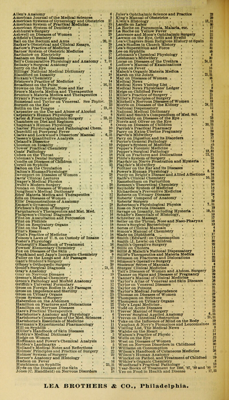 Allen's Anatomy ..... 6 American Journal of the Medical Sciences 8 American Systems of Gynecology and Obstetrics 27 American System of Practical Medicine. . 15 American System of Dentistry - . .24 Ashhurst's Surgery . . . . .20 Asnwell on Diseases of Women . . .29 Attfleld's Chemistry ... 9 Ball on the Rectum and Anus . . . 20, 31 Barker's Obstetrical and Clinical Essays, . 29 Barlow's Practice of Medicine . 17 Barnes' System of Obstetric Medicine . . 29 Bartholow on Electricity .... 17 Basham on Renal Diseases .... 24 Bell's Comparative Physiology and Anatomy . 7,31 Bellamy's Surgical Anatomy ... 6 Berry on the Eye 23 Billings' National Medical Dictionary . . 4 Blandford on Insanity . . . .16 Bloxam's Chemistry . .... 9 Bristowe's Practice of Medicine . . .14 Broadbent on the Pulse . . . .16,31 Browne on the Throat, Nose and Ear . . 18 Bruce's Materia Medica and Therapeutics . 12 Brunton's Materia Medica and Therapeutics . 11 Bryant's Practice of Surgery . . .21 Bumstead and Taylor on Venereal. See Taylor. 25 Burnett on the Ear . 23 Butlin on the Tongue . . .21,31 Carpenter on the Use and Abuse of Alcohol . 8 Carpenter's Human Physiology ... 8 Carter & Frost's Ophthalmic Surgery . . 23,31 Chambers on Diet and Regimen ... 17 Chapman's Human Physiology ... 8 Charles' Physiological and Pathological Chem. 10 Churchill on Puerperal Fever ... 29 Clarice and Lock wood's Dissectors' Manual . 6,31 Classen's Quantitative Analysis . 10 Cleland's Dissector ..... 6 Clouston on Insanity . ... 19 Clowes' Practical Chemistry . .10 Coats' Pathology 13 Cohen on the Throat . . . .18 Coleman's Dental Surgery .... 24 Condie on Diseases of Children ... 30 Cornil on Syphilis 25 Dalton on the Circulation .... 7 Dalton's Human Physiology ... 8 Davenport on Diseases of Women . 28 Davis' Clinical Lectures ... 17 Draper's Medical Physics .... 7 Drultt's Modern Surgery .... 20 Duncan on Diseases of Women ... 28 Dungllson's Medical Dictionary ... 5 Edes1 Materia Medica and Therapeutics . 12 EdlB on Diseases of Women .... 27 Ellis'Demonstrations of Anatomy . . 7 Emmet's Gynecology . . . 28 Erichsen's System ofSurgery . .21 Farquharson's Therapeutics and Mat. Med. . 12 Flnlayson's Clinical Diagnosis ... 16 Flint on Auscultation and Percussion . . 18 Flint on Phthisis 18 Flint on Respiratory Organs ... 18 Flint on the Heart 18 Flint's Essays ...... 18 Flint's Practice of Medicine ... 14 Folsom's Laws of U. 8. on Custody of Insane . 19 Foster's Physiology ..... 8 Fothergill's Handbook of Treatment . . 16 Fownes' Elementary Chemistry ... 9 Fox on Diseases of the Skin .... 26 Frankland and Japp's Inorganic Chemistry . 9 Fuller on the Lungs and Air Passages . 17 Gant's Student's Surgery .... 20 Glbney's Orthopaedic Surgery . 20 Gould's Surgical Diagnosis . . . . 21, 31 Gray's Anatomy . . . . .5 Gray on Nervous Diseases . . . .19 Greene's Medical Chemistry .... 9 Green's Pathology and Morbid Anatomy . 13 Griffith's Universal Formulary ... 12 Gross on Foreign Bodies in Air-Passages . 18 Gross on Impotence and Sterility ... 25 Gross on Urinary Organs . . , 25 Gross System of Surgery . 20 Habershon on tbe Abdomen . . . 16 Hamilton on Fractures and Dislocations . 22 Hamilton on Nervous Diseases . .19 Hare's Practical Therapeutics . . .11 Hartshorne's Anatomy and Physiology . . 6 Hartshorne's Conspectus of the Med. Sciences . 3 Hartshorne's Essentials of Medicine . . 14 Hermann's Experimental Pharmacology . 11 Hill on Syphilis 25 Hlllier's Handbook of Skin Diseases . . 26 Hoblyn's Medical Dictionary ... 3 Hodge on Women .... 28 Hoffmann and Power's Chemical Analysis . 10 Holden's Landmarks ..... 5 Holland's Medical Notes and Reflections . 17 Holmes' Principles and Practice of Surgery . 22 Holmes' System ofSurgery . . .22 Horner's Anatomy ana Histology . . 6 Hudson on Fever . ... 16 Hutchinson on Syphilis . . . .25,31 Hyde on the Diseases of the Skin . . . ?6 Jones (C. Handfield) on Nervous Disorders , 18 1 A 8 29 21 21 19 24,31 12 4 Juler's Ophthalmic Science and Practice 23 King's Manual of Obstetrics . . 29 Klein's Histology . . . . .13,31 Landis on Labor ..... 80 La Roche on Pneumonia, Malaria, etc. . . 17 La Roche on Yellow Fever . . . .16 Laurence and Moon's Ophthalmic Surgery . 22 Lawson on the Eye, Orbit and Evelld . . 22 Lea'B Chapters from Religious History ot Spain 31 Lea's Studies in Church History . . .81 Lea's Superstition and Force . . 81 Lee on Syphilis . i£ Lehmann s Chemical Physiology ... 8 Leishman's Midwifery . . . 30 Lucas on Diseases of the Urethra . . .24,31 Ludlow's Manual of Examinations . . 3 Lyons on Fever ...... 16 Maisch's Organic Materia Medica . . .11 Marsh on the Joints . . . 21,31 May on Diseases of Women . Medical News . * Medical News Visiting List . Medical News Physicians' Ledger . Meigs on Childbed Fever Miller's Practice of Surgery . Miller's Principlesof Surgery Mitchell's Nervous Diseases of Women . Morris on Diseases of the Kidney . National Dispensatory National Medical Dictionary Neill and Smith's Compendium of Med. Scl, Nettleshlp on Diseases of the Eye . Norris and Oliver on the Eye . 23 Owen on Diseases of Children . . .30,31 Parrish's Practical Pharmacy ... 11 Parry on Extra-Uterine Pregnancy . . 29 Parvin's Midwifery .... 29 Pavy on Digestion and Its Disorders . . 17 Payne's General Pathology .... 13 Pepper's System of Medicine . . *6 Pepper's Forensic Medicine . . . .31 Pepper's Surgical Pathology . . . 13,81 Pick on Fractures and Dislocations . . 22,31 Plrrle's System ofSurgery . ... 21 Playfair on Nerve Prostration and Hysteria . 19 Plavfalr's Midwifery 29 Politzer on the Ear and its Diseases . ■ 23 Power's Human Physiology . . . .8.31 Purdy on Bright's Disease and Allied Affections 24 Ralfe's Clinical Chemistry . . . 10,31 Ramsbotham on Parturition . . .28 Remsen's Theoretical Chemistry ... 10 Reynolds'System of Medicine ... 14 Richardson's Preventive Medicine . . 17 Roberts on Urinary Diseases . • .24 Roberts' Compend of Anatomy ... 7 Roberts' Surgery .... 20 Robertson's Physiological Physics . .7,31 Ross on Nervous Diseases .... 19 Savage on Insanity, including Hysteria . . 19,31 Scbafer's Essentials of Histology, . . 18 Schreiber on Massage . ... 17 Seller on the Throat. Nose and Naso-Pharynx 18 Senn's Surgical Bacteriology . . 13 Series ot Clinical Manuals .... 4 Simon's Manual of Chemistry ... 8 Slade on Diphtheria 17 Smith (Edward) on Consumption ... 17 Smith (J. LewiB) on Children ... 30 Smith's Operative Surgery . .22 Stille on Cholera ..... 14 Stille <ft Maisch's National DiBpenBatory . 12 StillG's Therapeutics and Materia Medica . 11 Stimson on Fractures and Dislocations Stimson's Operative Surgery Students' Series of Manuals . Sturges' Clinical Medicine Tait's Diseases of Women and Abdom. Surgery Tanner on Signs and Diseases of Pregnancy Tanner's Manual of Clinical Medicine . Taylor's Atlas of Venereal and Skin Diseases Taylor on Venereal Diseases * Taylor on Poisons Taylor's Medical Jurisprudence Thomas on Diseases of Women Thompson on Stricture Thompson on Urinary OrganB Tidy's Legal Medicine. Todd on Acute Diseases Treves' Manual of Surgery . Treves' Surgical Applied Anatomy Treves on Intestinal Obstruction . Tuke on the Influence of Mind on tbe Body Vaughan & Novy's Ptomaines and Leucomalnes Visiting List, The Medical News . Walshe on the Heart .... Watson's Practice of Physic . Wells on the Eye .... West on Diseases of Women West on Nervous Disorders in Childhood Williams on Consumption . Wilson's Handbook of Cutaneous Medicine Wilson's Human Anatomy . Winckel on Pathol, and Treatment of Childbed Wdhler's Organic Chemistry Woodhead's Practical Pathology . Year-Bonks of Treatment for 1886, '87, '89 and '90 1* Yeo on Food in Health and Disease . .17,31 4 17 28 29 16 26 25 31 31 27' 24 24 31 17 21 6,31 21,31 19 16 8 17 14 23 LEA BROTHERS & CO., Philadelphia.