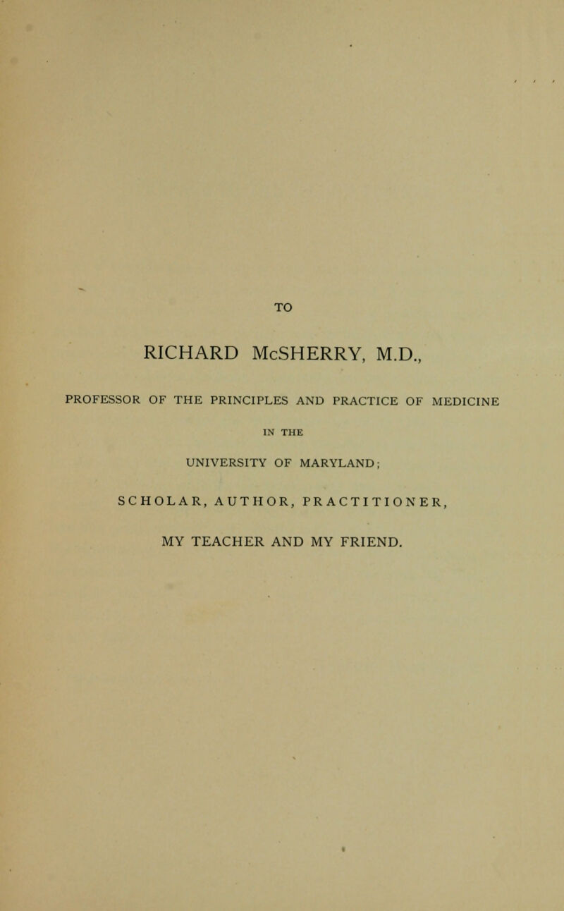 TO RICHARD McSHERRY, M.D., PROFESSOR OF THE PRINCIPLES AND PRACTICE OF MEDICINE IN THE UNIVERSITY OF MARYLAND; SCHOLAR, AUTHOR, PRACTITIONER, MY TEACHER AND MY FRIEND.