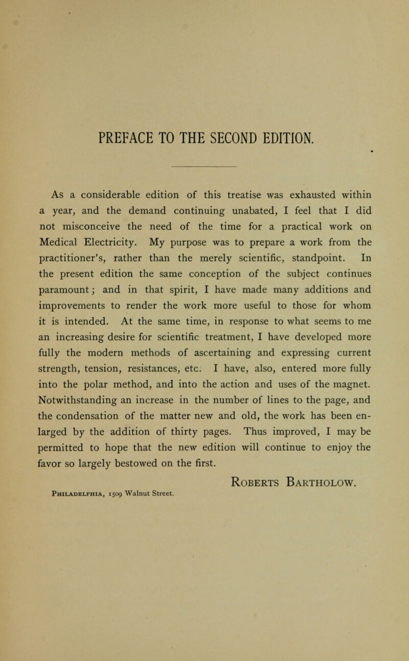 As a considerable edition of this treatise was exhausted within a year, and the demand continuing unabated, I feel that I did not misconceive the need of the time for a practical work on Medical Electricity. My purpose was to prepare a work from the practitioner's, rather than the merely scientific, standpoint. In the present edition the same conception of the subject continues paramount; and in that spirit, I have made many additions and improvements to render the work more useful to those for whom it is intended. At the same time, in response to what seems to me an increasing desire for scientific treatment, I have developed more fully the modern methods of ascertaining and expressing current strength, tension, resistances, etc. I have, also, entered more fully into the polar method, and into the action and uses of the magnet. Notwithstanding an increase in the number of lines to the page, and the condensation of the matter new and old, the work has been en- larged by the addition of thirty pages. Thus improved, I may be permitted to hope that the new edition will continue to enjoy the favor so largely bestowed on the first. Roberts Bartholow. Philadelphia, 1509 Walnut Street.