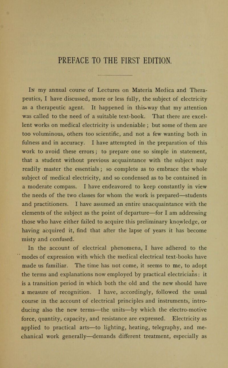 In my annual course of Lectures on Materia Medica and Thera- peutics, I have discussed, more or less fully, the subject of electricity as a therapeutic agent. It happened in this-way that my attention was called to the need of a suitable text-book. That there are excel- lent works on medical electricity is undeniable ; but some of them are too voluminous, others too scientific, and not a few wanting both in fulness and in accuracy. I have attempted in the preparation of this work to avoid these errors; to prepare one so simple in statement, that a student without previous acquaintance with the subject may readily master the essentials; so complete as to embrace the whole subject of medical electricity, and so condensed as to be contained in a moderate compass. I have endeavored to keep constantly in view the needs of the two classes for whom the work is prepared—students and practitioners. I have assumed an entire unacquaintance with the elements of the subject as the point of departure—for I am addressing those who have either failed to acquire this preliminary knowledge, or having acquired it, find that after the lapse of years it has become misty and confused. In the account of electrical phenomena, I have adhered to the modes of expression with which the medical electrical text-books have made us familiar. The time has not come, it seems to me, to adopt the terms and explanations now employed by practical electricians: it is a transition period in which both the old and the new should have a measure of recognition. I have, accordingly, followed the usual course in the account of electrical principles and instruments, intro- ducing also the new terms—the units—by which the electro-motive force, quantity, capacity, and resistance are expressed. Electricity as applied to practical arts—to lighting, heating, telegraphy, and me- chanical work generally—demands different treatment, especially as