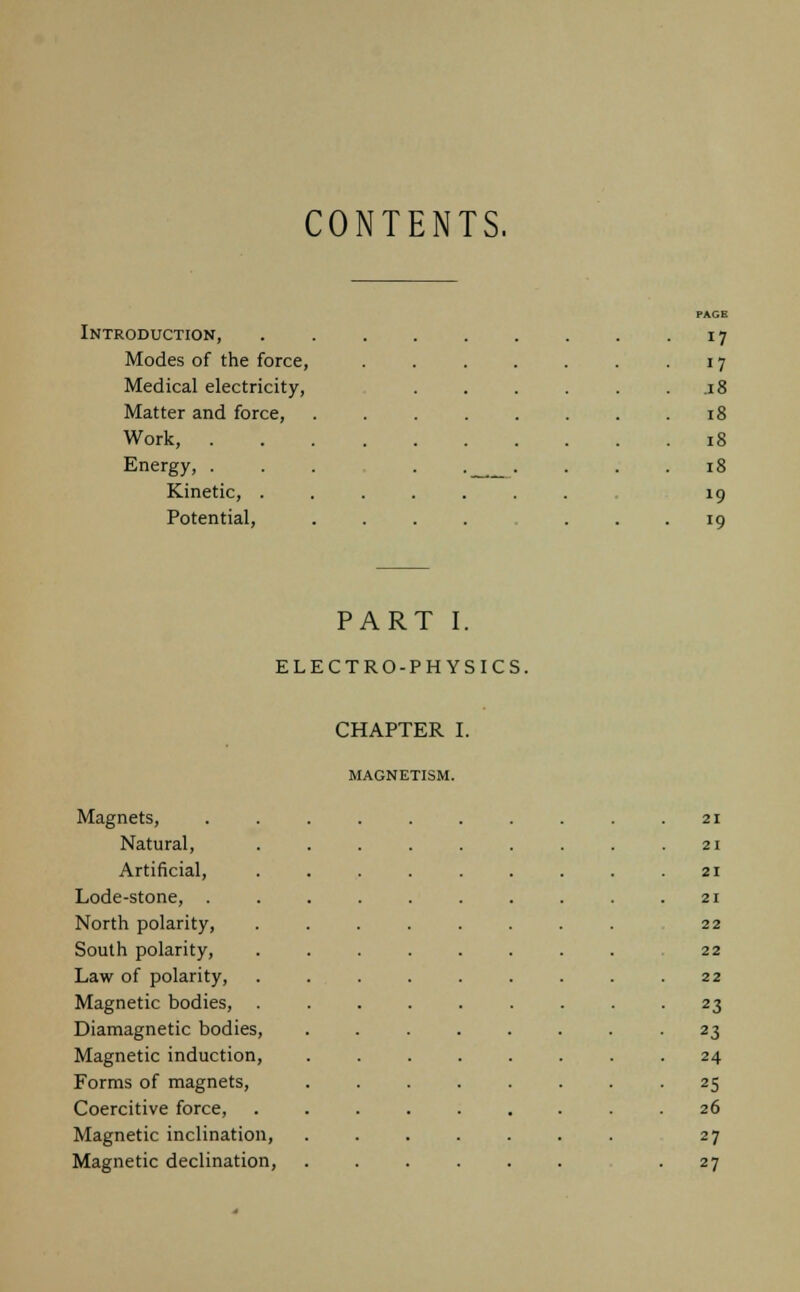 CONTENTS. PAGE Introduction, . . . . . . . . 17 Modes of the force, . . . . . . -17 Medical electricity, 18 Matter and force, . . . . . . . .18 Work, 18 Energy, ... . . .... 18 Kinetic, ........ 19 Potential, .... ... 19 PART I. ELECTRO-PHYSICS. CHAPTER I. MAGNETISM. Magnets, Natural, Artificial, Lode-stone, North polarity, South polarity, Law of polarity, Magnetic bodies, Diamagnetic bodies, Magnetic induction, Forms of magnets, Coercitive force, Magnetic inclination, Magnetic declination, 21 21 21 21 22 22 22 23 23 24 25 26 27 27