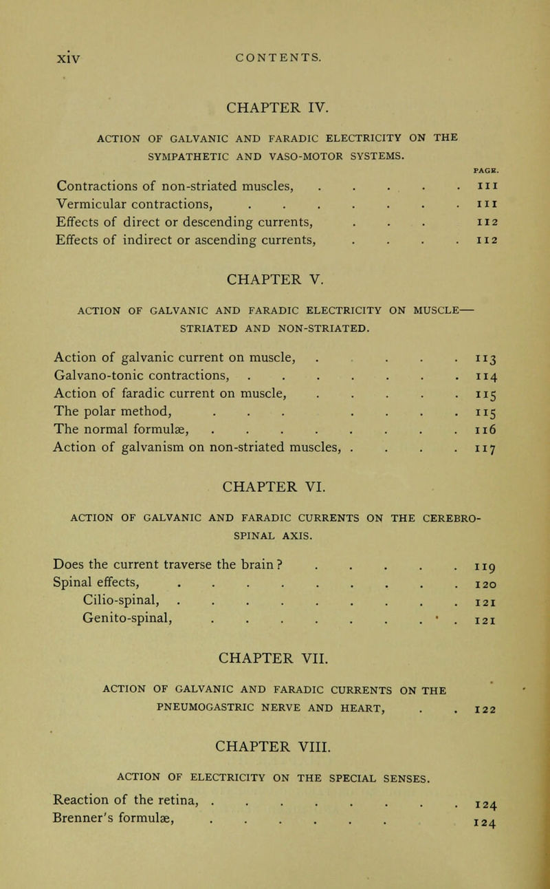 CHAPTER IV. ACTION OF GALVANIC AND FARADIC ELECTRICITY ON THE SYMPATHETIC AND VASO-MOTOR SYSTEMS. Contractions of non-striated muscles, ..... Vermicular contractions, ....... Effects of direct or descending currents, Effects of indirect or ascending currents, .... PAGE. Ill III 112 112 CHAPTER V. ACTION OF GALVANIC AND FARADIC ELECTRICITY ON MUSCLE STRIATED AND NON-STRIATED. Action of galvanic current on muscle, . . . 113 Galvano-tonic contractions, . . . . . . .114 Action of faradic current on muscle, . . . . .115 The polar method, . . . . . . . 115 The normal formulae, . . . . . . . .116 Action of galvanism on non-striated muscles, . . . .117 CHAPTER VI. ACTION OF GALVANIC AND FARADIC CURRENTS ON THE CEREBRO- SPINAL AXIS. Does the current traverse the brain? . . . . .119 Spinal effects, . . . . . . . . .120 Cilio-spinal, . . . . . . . . .121 Genito-spinal, . . . . . . . • . 121 CHAPTER VII. ACTION OF GALVANIC AND FARADIC CURRENTS ON THE PNEUMOGASTRIC NERVE AND HEART, . . 122 CHAPTER VIII. ACTION OF ELECTRICITY ON THE SPECIAL SENSES. Reaction of the retina, ....... Brenner's formulae, ...... 124 124