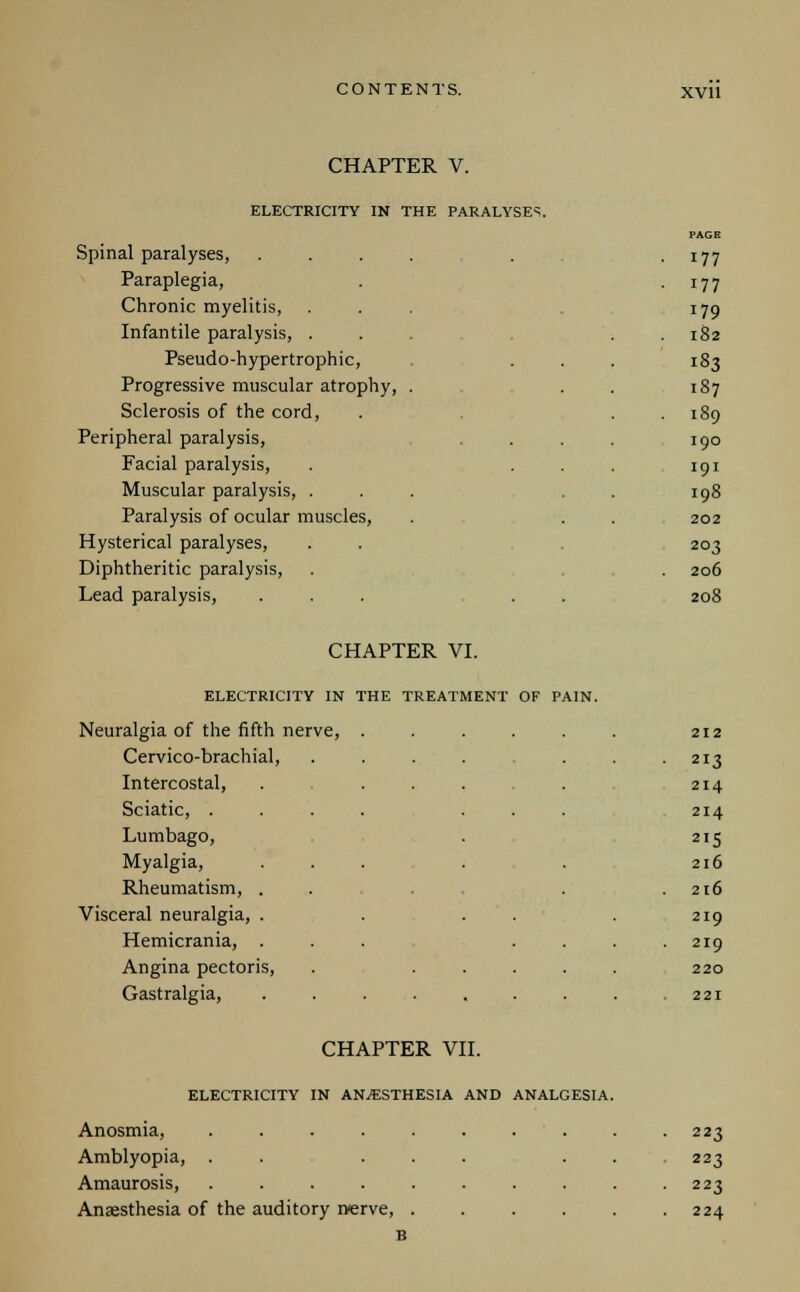 CHAPTER V. ELECTRICITY IN THE PARALYSES. Spinal paralyses, .... • 177 Paraplegia, • i77 Chronic myelitis, 179 Infantile paralysis, ... 182 Pseudo-hypertrophic, 183 Progressive muscular atrophy, . 187 Sclerosis of the cord, . 189 Peripheral paralysis, 190 Facial paralysis, 191 Muscular paralysis, ... 198 Paralysis of ocular muscles, 202 Hysterical paralyses, 203 Diphtheritic paralysis, 206 Lead paralysis, ... . . 208 CHAPTER VI. ELECTRICITY IN THE TREATMENT OF PAIN. Neuralgia of the fifth nerve, ..... 212 Cervico-brachial, .... 213 Intercostal, . ... 214 Sciatic, .... ... 214 Lumbago, 2I5 Myalgia, ... 216 Rheumatism, ... 216 Visceral neuralgia, . . . . 219 Hemicrania, ... . . 219 Angina pectoris, . .... 220 Gastralgia, ....... 221 CHAPTER VII. ELECTRICITY IN AN/ESTHESIA AND ANALGESIA. Anosmia, .... Amblyopia, . Amaurosis, .... Anaesthesia of the auditory nerve, 223 223 223 224