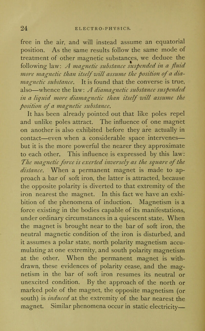 free in the air, and will instead assume an equatorial position. As the same results follow the same mode of treatment of other magnetic substances, we deduce the following law: A magnetic substance suspended in a fluid more magnetic than itself will assume the position of a dia- magnctic substance. It is found that the converse is true, also—whence the law: A diamagnetic substance suspended in a liquid more diamagnetic than itself tuill assume the position of a magnetic substance. It has been already pointed out that like poles repel and unlike poles attract. The influence of one magnet on another is also exhibited before they are actually in contact—even when a considerable space intervenes— but it is the more powerful the nearer they approximate to each other. This influence is expressed by this law: The magnetic foi'ce is exerted inversely as the square of the distance. When a permanent magnet is made to ap- proach a bar of soft iron, the latter is attracted, because the opposite polarity is diverted to that extremity of the iron nearest the magnet. In this fact we have an exhi- bition of the phenomena of induction. Magnetism is a force existing in the bodies capable of its manifestations, under ordinary circumstances in a quiescent state. When the magnet is brought near to the bar of soft iron, the neutral magnetic condition of the iron is disturbed, and it assumes a polar state, north polarity magnetism accu- mulating at one extremity, and south polarity magnetism at the other. When the permanent magnet is with- drawn, these evidences of polarity cease, and the mag- netism in the bar of soft iron resumes its neutral or unexcited condition. By the approach of the north or marked pole of the magnet, the opposite magnetism (or south) is induced at the extremity of the bar nearest the magnet. Similar phenomena occur in static electricity—