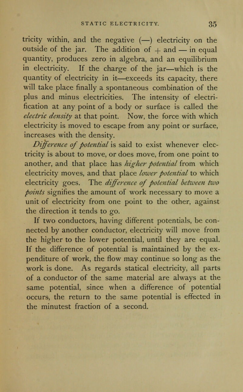 tricity within, and the negative (—) electricity on the outside of the jar. The addition of + and — in equal quantity, produces zero in algebra, and an equilibrium in electricity. If the charge of the jar—which is the quantity of electricity in it—exceeds its capacity, there will take place finally a spontaneous combination of the plus and minus electricities. The intensity of electri- fication at any point of a body or surface is called the electric density at that point. Now, the force with which electricity is moved to escape from any point or surface, increases with the density. Difference of potential'^ said to exist whenever elec- tricity is about to move, or does move, from one point to another, and that place has higher potential from which electricity moves, and that place lower potential to which electricity goes. The difference of potential between two points signifies the amount of work necessary to move a unit of electricity from one point to the other, against the direction it tends to go. If two conductors, having different potentials, be con- nected by another conductor, electricity will move from the higher to the lower potential, until they are equal. If the difference of potential is maintained by the ex- penditure of work, the flow may continue so long as the work is done. As regards statical electricity, all parts of a conductor of the same material are always at the same potential, since when a difference of potential occurs, the return to the same potential is effected in the minutest fraction of a second.