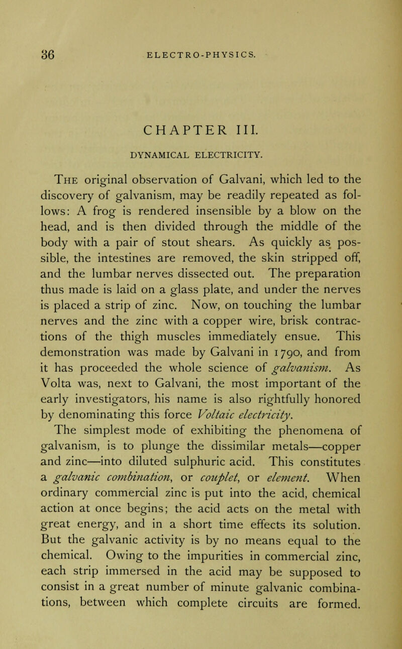 CHAPTER III. DYNAMICAL ELECTRICITY. The original observation of Galvani, which led to the discovery of galvanism, may be readily repeated as fol- lows: A frog is rendered insensible by a blow on the head, and is then divided through the middle of the body with a pair of stout shears. As quickly as pos- sible, the intestines are removed, the skin stripped off, and the lumbar nerves dissected out. The preparation thus made is laid on a glass plate, and under the nerves is placed a strip of zinc. Now, on touching the lumbar nerves and the zinc with a copper wire, brisk contrac- tions of the thigh muscles immediately ensue. This demonstration was made by Galvani in 1790, and from it has proceeded the whole science of galvanism. As Volta was, next to Galvani, the most important of the early investigators, his name is also rightfully honored by denominating this force Voltaic electricity. The simplest mode of exhibiting the phenomena of galvanism, is to plunge the dissimilar metals—copper and zinc—into diluted sulphuric acid. This constitutes a galvanic combination, or couplet, or element. When ordinary commercial zinc is put into the acid, chemical action at once begins; the acid acts on the metal with great energy, and in a short time effects its solution. But the galvanic activity is by no means equal to the chemical. Owing to the impurities in commercial zinc, each strip immersed in the acid may be supposed to consist in a great number of minute galvanic combina- tions, between which complete circuits are formed.