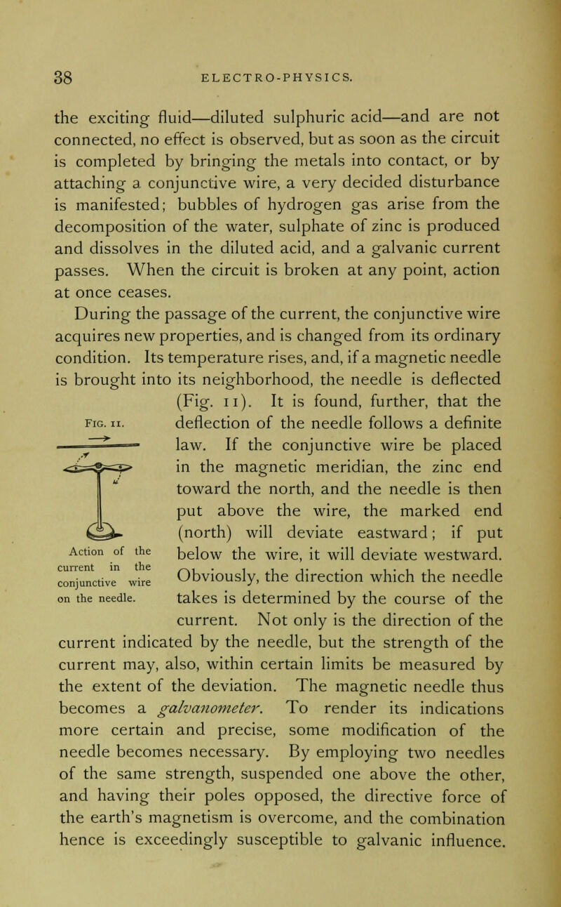 the exciting fluid—diluted sulphuric acid—and are not connected, no effect is observed, but as soon as the circuit is completed by bringing the metals into contact, or by attaching a conjunctive wire, a very decided disturbance is manifested; bubbles of hydrogen gas arise from the decomposition of the water, sulphate of zinc is produced and dissolves in the diluted acid, and a galvanic current passes. When the circuit is broken at any point, action at once ceases. During the passage of the current, the conjunctive wire acquires new properties, and is changed from its ordinary condition. Its temperature rises, and, if a magnetic needle is brought into its neighborhood, the needle is deflected (Fig. n). It is found, further, that the fig. ii. deflection of the needle follows a definite law. If the conjunctive wire be placed in the magnetic meridian, the zinc end toward the north, and the needle is then put above the wire, the marked end (north) will deviate eastward; if put Action of the below the wire, it will deviate westward. conjunctive wire Obviously, the direction which the needle on the needle. takes is determined by the course of the current. Not only is the direction of the current indicated by the needle, but the strength of the current may, also, within certain limits be measured by the extent of the deviation. The magnetic needle thus becomes a galvanometer. To render its indications more certain and precise, some modification of the needle becomes necessary. By employing two needles of the same strength, suspended one above the other, and having their poles opposed, the directive force of the earth's magnetism is overcome, and the combination hence is exceedingly susceptible to galvanic influence.