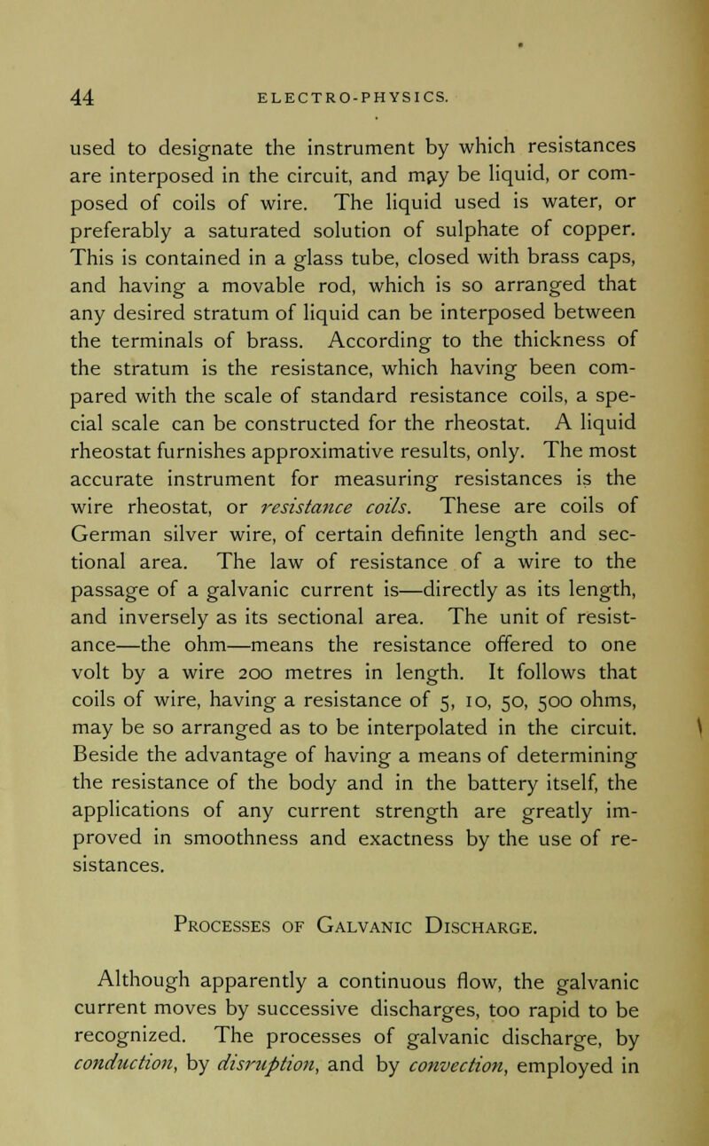 used to designate the instrument by which resistances are interposed in the circuit, and may be liquid, or com- posed of coils of wire. The liquid used is water, or preferably a saturated solution of sulphate of copper. This is contained in a glass tube, closed with brass caps, and having a movable rod, which is so arranged that any desired stratum of liquid can be interposed between the terminals of brass. According to the thickness of the stratum is the resistance, which having been com- pared with the scale of standard resistance coils, a spe- cial scale can be constructed for the rheostat. A liquid rheostat furnishes approximative results, only. The most accurate instrument for measuring resistances is the wire rheostat, or resistance coils. These are coils of German silver wire, of certain definite length and sec- tional area. The law of resistance of a wire to the passage of a galvanic current is—directly as its length, and inversely as its sectional area. The unit of resist- ance—the ohm—means the resistance offered to one volt by a wire 200 metres in length. It follows that coils of wire, having a resistance of 5, 10, 50, 500 ohms, may be so arranged as to be interpolated in the circuit. Beside the advantage of having a means of determining the resistance of the body and in the battery itself, the applications of any current strength are greatly im- proved in smoothness and exactness by the use of re- sistances. Processes of Galvanic Discharge. Although apparently a continuous flow, the galvanic current moves by successive discharges, too rapid to be recognized. The processes of galvanic discharge, by conduction, by disruption, and by convection, employed in