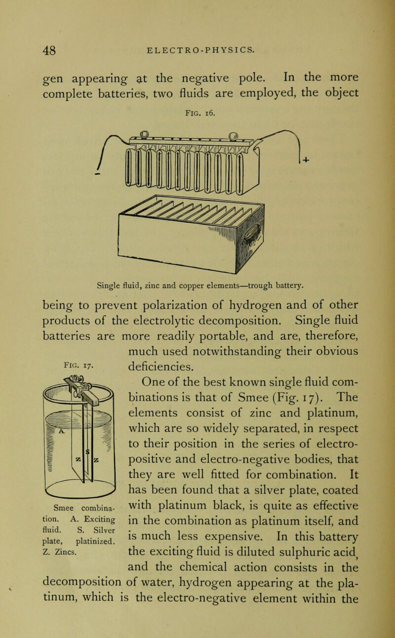 gen appearing at the negative pole. In the more complete batteries, two fluids are employed, the object Fig. 16. Fig. 17. Single fluid, zinc and copper elements—trough battery. being to prevent polarization of hydrogen and of other products of the electrolytic decomposition. Single fluid batteries are more readily portable, and are, therefore, much used notwithstanding their obvious deficiencies. One of the best known single fluid com- binations is that of Smee (Fig. 17). The elements consist of zinc and platinum, which are so widely separated, in respect to their position in the series of electro- positive and electro-negative bodies, that they are well fitted for combination. It has been found that a silver plate, coated with platinum black, is quite as effective in the combination as platinum itself, and is much less expensive. In this battery the exciting fluid is diluted sulphuric acid( and the chemical action consists in the decomposition of water, hydrogen appearing at the pla- tinum, which is the electro-negative element within the Smee combina- tion. A. Exciting fluid. S. Silver plate, platinized. Z. Zincs.