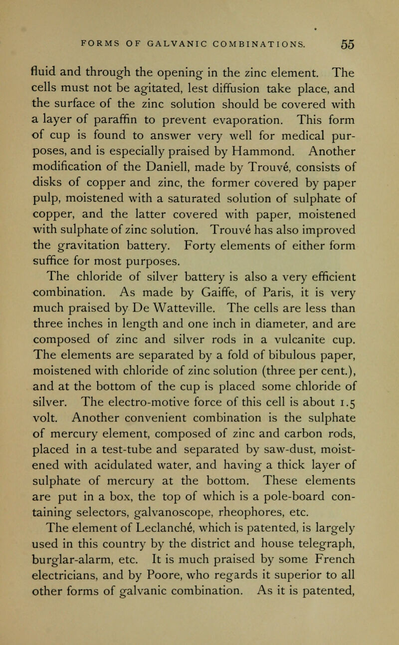 fluid and through the opening in the zinc element. The cells must not be agitated, lest diffusion take place, and the surface of the zinc solution should be covered with a layer of paraffin to prevent evaporation. This form of cup is found to answer very well for medical pur- poses, and is especially praised by Hammond. Another modification of the Daniell, made by Trouve, consists of disks of copper and zinc, the former covered by paper pulp, moistened with a saturated solution of sulphate of copper, and the latter covered with paper, moistened with sulphate of zinc solution. Trouve has also improved the gravitation battery. Forty elements of either form suffice for most purposes. The chloride of silver battery is also a very efficient combination. As made by Gaiffe, of Paris, it is very much praised by De Watteville. The cells are less than three inches in length and one inch in diameter, and are composed of zinc and silver rods in a vulcanite cup. The elements are separated by a fold of bibulous paper, moistened with chloride of zinc solution (three per cent.), and at the bottom of the cup is placed some chloride of silver. The electro-motive force of this cell is about 1.5 volt. Another convenient combination is the sulphate of mercury element, composed of zinc and carbon rods, placed in a test-tube and separated by saw-dust, moist- ened with acidulated water, and having a thick layer of sulphate of mercury at the bottom. These elements are put in a box, the top of which is a pole-board con- taining selectors, galvanoscope, rheophores, etc. The element of Leclanche, which is patented, is largely used in this country by the district and house telegraph, burglar-alarm, etc. It is much praised by some French electricians, and by Poore, who regards it superior to all other forms of galvanic combination. As it is patented,