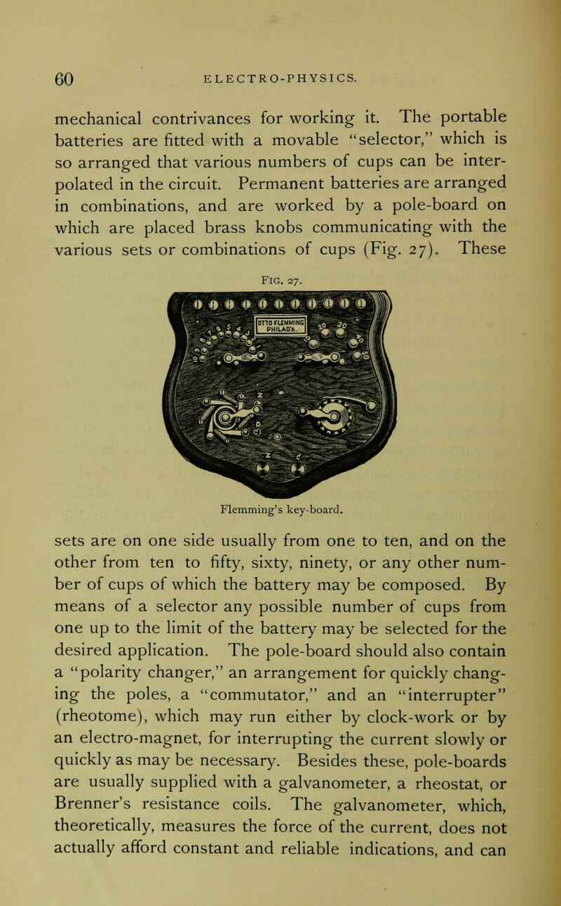 mechanical contrivances for working it. The portable batteries are fitted with a movable selector, which is so arranged that various numbers of cups can be inter- polated in the circuit. Permanent batteries are arranged in combinations, and are worked by a pole-board on which are placed brass knobs communicating with the various sets or combinations of cups (Fig. 27). These Fig. 27. 0.0 •■ '»-'»:»■!«; ffcr© © w 5« . ®s«3§® - \^&0g@)i, ' - Flemming's key-board. sets are on one side usually from one to ten, and on the other from ten to fifty, sixty, ninety, or any other num- ber of cups of which the battery may be composed. By means of a selector any possible number of cups from one up to the limit of the battery may be selected for the desired application. The pole-board should also contain a polarity changer, an arrangement for quickly chang- ing the poles, a commutator, and an interrupter (rheotome), which may run either by clock-work or by an electro-magnet, for interrupting the current slowly or quickly as may be necessary. Besides these, pole-boards are usually supplied with a galvanometer, a rheostat, or Brenner's resistance coils. The galvanometer, which, theoretically, measures the force of the current, does not actually afford constant and reliable indications, and can