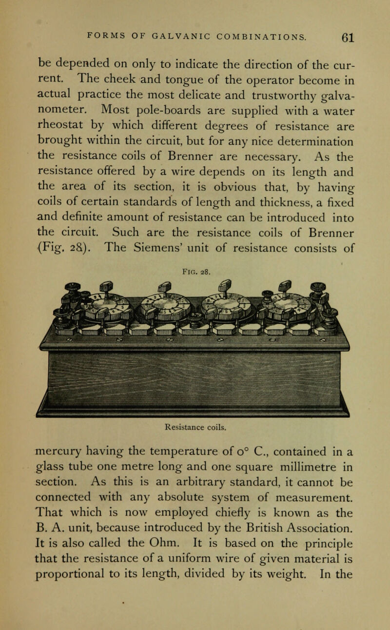 be depended on only to indicate the direction of the cur- rent. The cheek and tongue of the operator become in actual practice the most delicate and trustworthy galva- nometer. Most pole-boards are supplied with a water rheostat by which different degrees of resistance are brought within the circuit, but for any nice determination the resistance coils of Brenner are necessary. As the resistance offered by a wire depends on its length and the area of its section, it is obvious that, by having coils of certain standards of length and thickness, a fixed and definite amount of resistance can be introduced into the circuit. Such are the resistance coils of Brenner (Fig, 28). The Siemens' unit of resistance consists of Fin. 28. Resistance coils. mercury having the temperature of o° C, contained in a glass tube one metre long and one square millimetre in section. As this is an arbitrary standard, it cannot be connected with any absolute system of measurement. That which is now employed chiefly is known as the B. A. unit, because introduced by the British Association. It is also called the Ohm. It is based on the principle that the resistance of a uniform wire of given material is proportional to its length, divided by its weight. In the