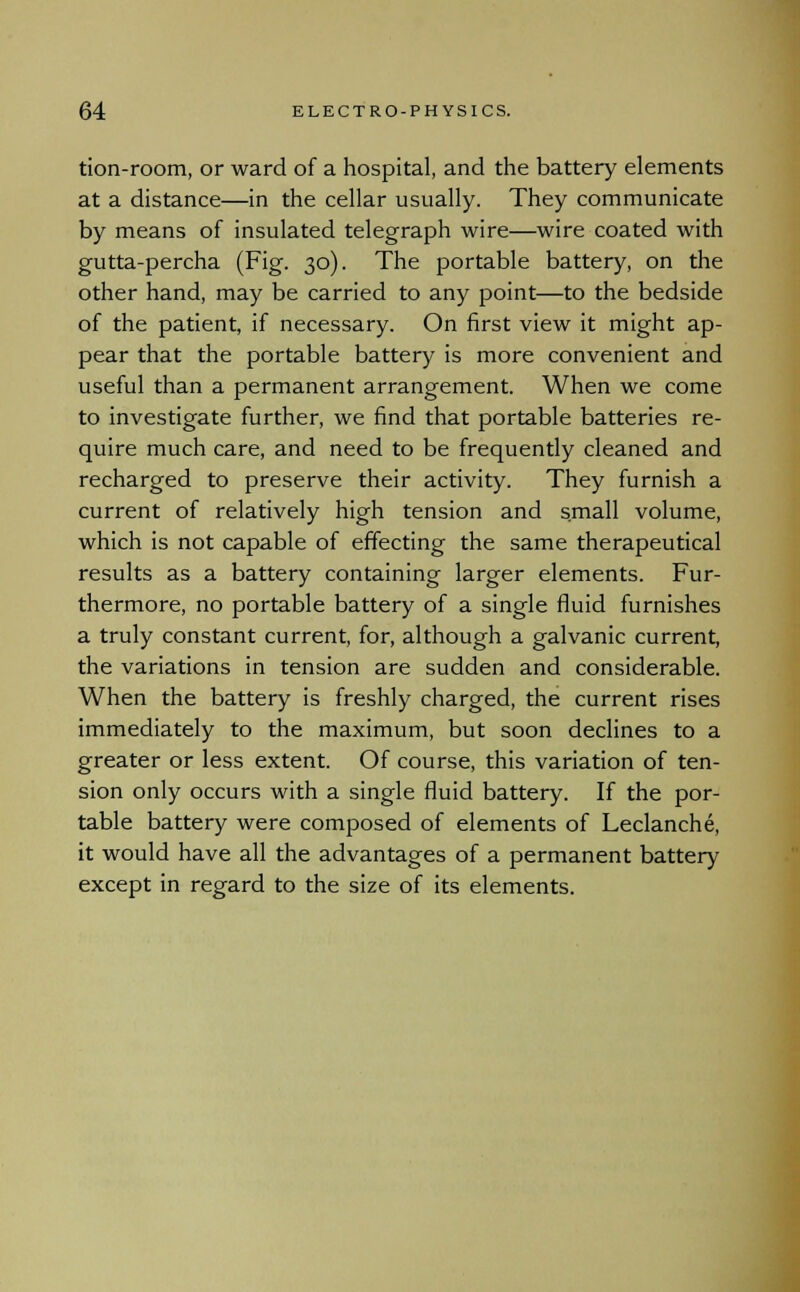 tion-room, or ward of a hospital, and the battery elements at a distance—in the cellar usually. They communicate by means of insulated telegraph wire—wire coated with gutta-percha (Fig. 30). The portable battery, on the other hand, may be carried to any point—to the bedside of the patient, if necessary. On first view it might ap- pear that the portable battery is more convenient and useful than a permanent arrangement. When we come to investigate further, we find that portable batteries re- quire much care, and need to be frequently cleaned and recharged to preserve their activity. They furnish a current of relatively high tension and small volume, which is not capable of effecting the same therapeutical results as a battery containing larger elements. Fur- thermore, no portable battery of a single fluid furnishes a truly constant current, for, although a galvanic current, the variations in tension are sudden and considerable. When the battery is freshly charged, the current rises immediately to the maximum, but soon declines to a greater or less extent. Of course, this variation of ten- sion only occurs with a single fluid battery. If the por- table battery were composed of elements of Leclanche, it would have all the advantages of a permanent battery except in regard to the size of its elements.
